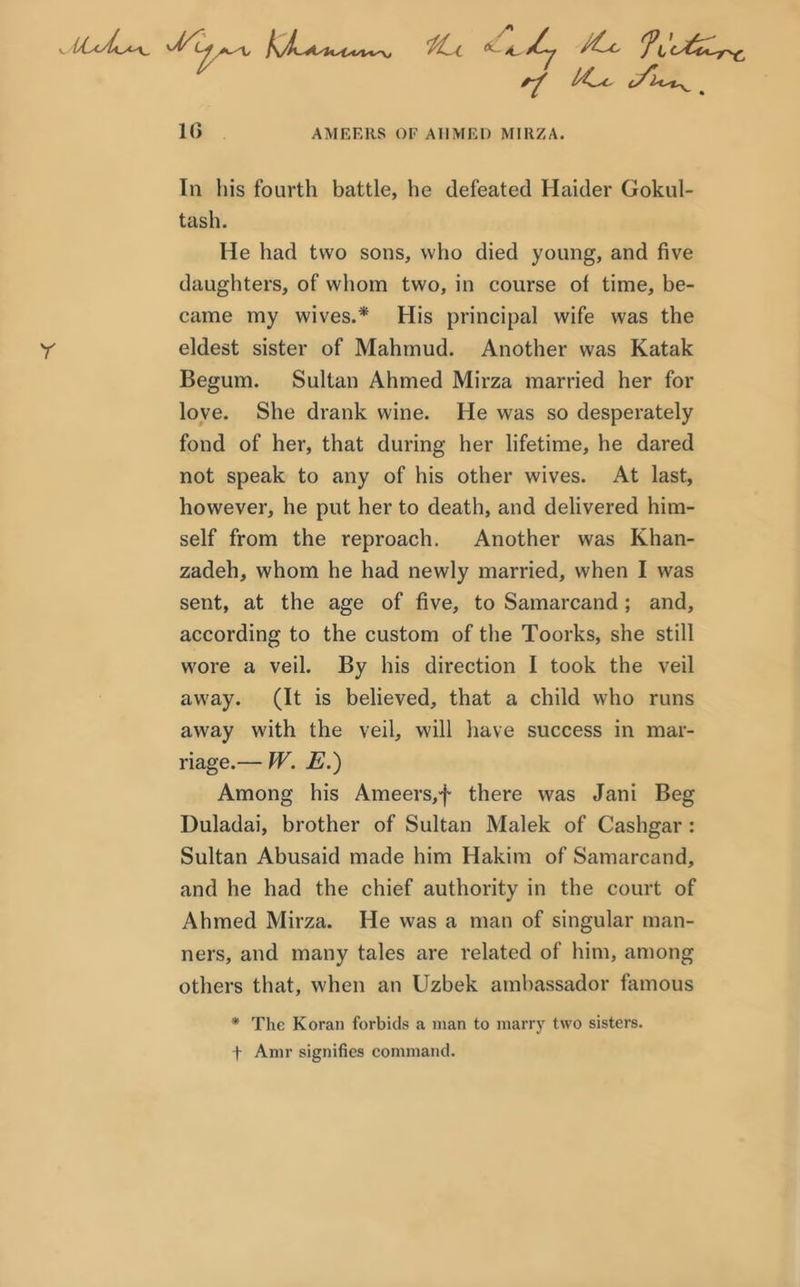 fiu f 10 AMEERS OF A11MEI) MIRZA. In his fourth battle, he defeated Haider Gokul- tash. He had two sons, who died young, and five daughters, of whom two, in course of time, be- came my wives.* His principal wife was the Y eldest sister of Mahmud. Another was Katak Begum. Sultan Ahmed Mirza married her for love. She drank wine. He was so desperately fond of her, that during her lifetime, he dared not speak to any of his other wives. At last, however, he put her to death, and delivered him- self from the reproach. Another was Khan- zadeh, whom he had newly married, when I was sent, at the age of five, to Samarcand; and, according to the custom of the Toorks, she still wore a veil. By his direction I took the veil away. (It is believed, that a child who runs away with the veil, will have success in mar- riage.— W. E.) Among his Ameers,f there was Jani Beg Duladai, brother of Sultan Malek of Cashgar : Sultan Abusaid made him Hakim of Samarcand, and he had the chief authority in the court of Ahmed Mirza. He was a man of singular man- ners, and many tales are related of him, among others that, when an Uzbek ambassador famous * The Koran forbids a man to marry two sisters, f Amr signifies command.