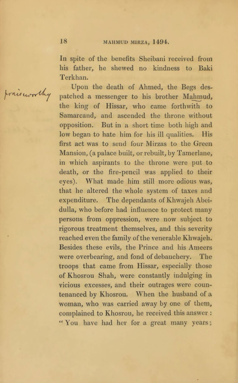 In spite of the benefits Sheibani received from his father, he shewed no kindness to Baki Terkhan. Upon the death of Ahmed, the Begs des- patched a messenger to his brother Majnnud, the king of Hissar, who came forthwith to Samarcand, and ascended the throne without opposition. But in a short time both high and low began to hate him for his ill qualities. His first act was to send four Mirzas to the Green Mansion, (a palace built, or rebuilt, by Tamerlane, in which aspirants to the throne were put to death, or the fire-pencil was applied to their eyes). What made him still more odious was, that he altered the whole system of taxes and expenditure. The dependants of Khwajeh Abei- clulla, who before had influence to protect many persons from oppression, were now subject to rigorous treatment themselves, and this severity reached even the family of the venerable Khwajeh. Besides these evils, the Prince and his Ameers were overbearing, and fond of debauchery. The troops that came from Hissar, especially those of Khosrou Shah, were constantly indulging in vicious excesses, and their outrages were coun- tenanced by Khosrou. When the husband of a woman, who was carried away by one of them, complained to Khosrou, he received this answer : “You have had her for a great many years;