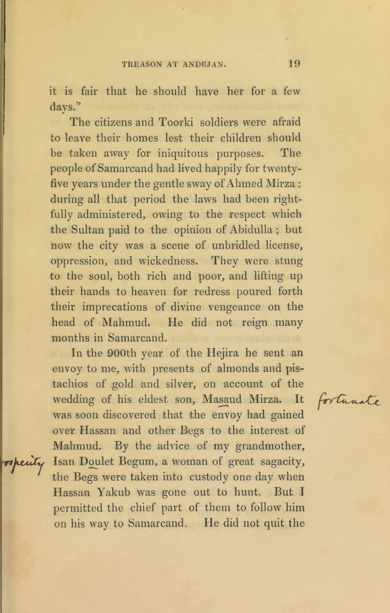 it is fair that he should have her for a few days.” The citizens and Toorki soldiers were afraid to leave their homes lest their children should be taken away for iniquitous purposes. The people of Samarcand had lived happily for twenty- five years under the gentle sway of Ahmed Mirza : during all that period the laws had been right- fully administered, owing to the respect which the Sultan paid to the opinion of Abidulla; but now the city was a scene of unbridled license, oppression, and wickedness. They were stung to the soul, both rich and poor, and lifting up their hands to heaven for redress poured forth their imprecations of divine vengeance on the head of Mahmud. He did not reign many months in Samarcand. In the 900th year of the Hejira he sent an envoy to me, with presents of almonds and pis- tachios of gold and silver, on account of the wedding of his eldest son, Masaud Mirza. It was soon discovered that the envoy had gained over Hassan and other Begs to the interest of Mahmud. By the advice of my grandmother, Isan Doulet Begum, a woman of great sagacity, the Begs were taken into custody one day when Hassan Yakub was gone out to hunt. But I permitted the chief part of them to follow him on his way to Samarcand. He did not quit the