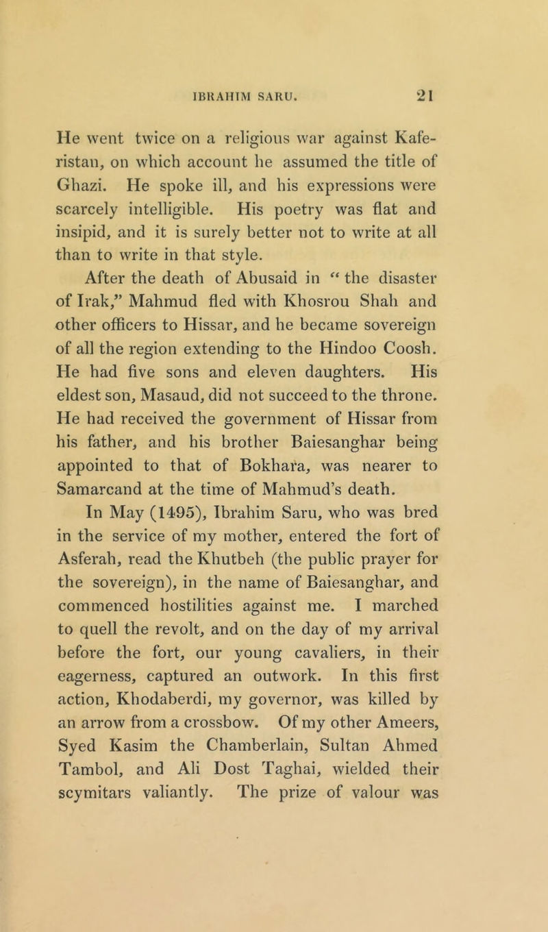 He went twice on a religions war against Kafe- ristan, on which account he assumed the title of Ghazi. He spoke ill, and his expressions were scarcely intelligible. His poetry was flat and insipid, and it is surely better not to write at all than to write in that style. After the death of Abusaid in “ the disaster of Irak,” Mahmud fled with Khosrou Shah and other officers to Hissar, and he became sovereign of all the region extending to the Hindoo Coosh. He had five sons and eleven daughters. His eldest son, Masaud, did not succeed to the throne. He had received the government of Hissar from his father, and his brother Baiesanghar being appointed to that of Bokhara, was nearer to Samarcand at the time of Mahmud’s death. In May (1495), Ibrahim Saru, who was bred in the service of my mother, entered the fort of Asferah, read the Khutbeh (the public prayer for the sovereign), in the name of Baiesanghar, and commenced hostilities against me. I marched to quell the revolt, and on the day of my arrival before the fort, our young cavaliers, in their eagerness, captured an outwork. In this first action, Khodaberdi, my governor, was killed by an arrow from a crossbow. Of my other Ameers, Syed Kasim the Chamberlain, Sultan Ahmed Tambol, and Ali Dost Taghai, wielded their scymitars valiantly. The prize of valour was