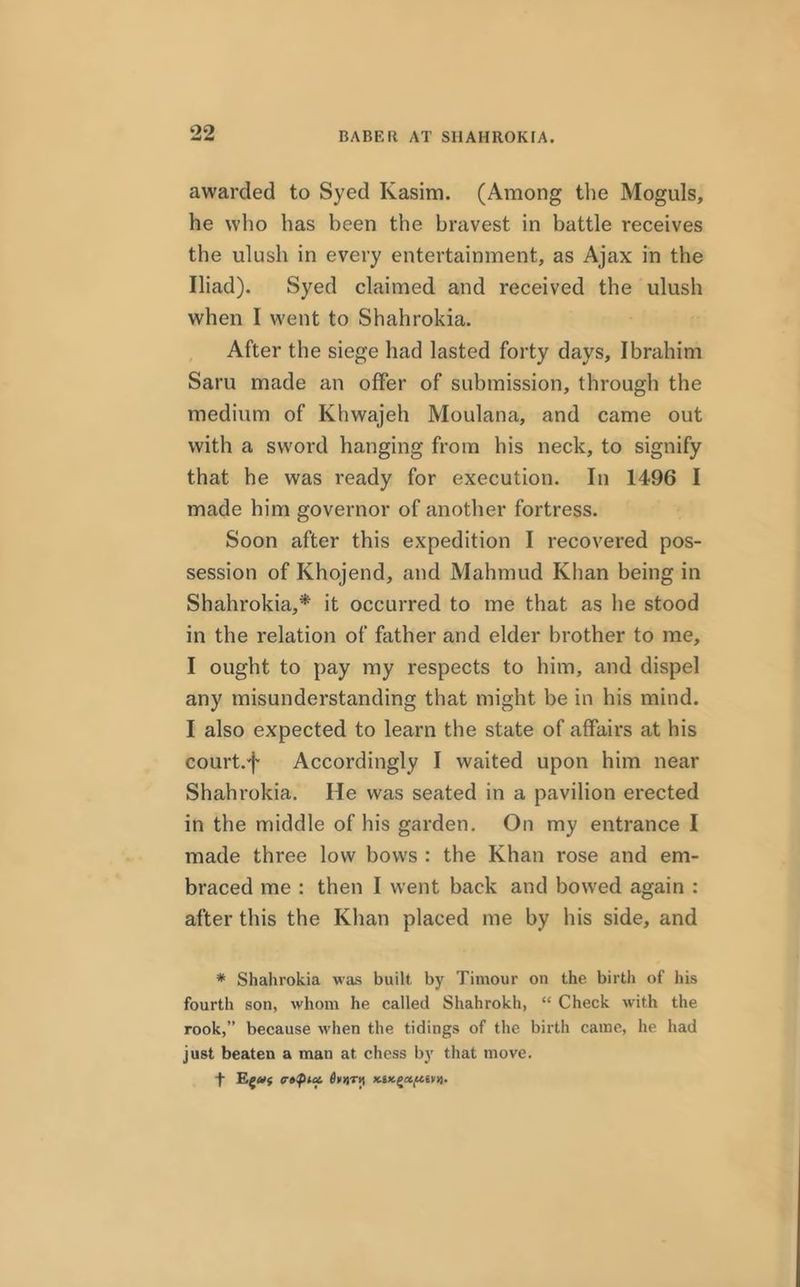 BABE It AT SHAHROKIA. awarded to Syed Kasim. (Among the Moguls, he who has been the bravest in battle receives the ulush in every entertainment, as Ajax in the Iliad). Syed claimed and received the ulush when I went to Shahrokia. After the siege had lasted forty days, Ibrahim Saru made an offer of submission, through the medium of Khwajeh Moulana, and came out with a sword hanging from his neck, to signify that he was ready for execution. In 1496 I made him governor of another fortress. Soon after this expedition I recovered pos- session of Khojend, and Mahmud Khan being in Shahrokia,* it occurred to me that as he stood in the relation of father and elder brother to me, I ought to pay my respects to him, and dispel any misunderstanding that might be in his mind. I also expected to learn the state of affairs at his court.f Accordingly I waited upon him near Shahrokia. He was seated in a pavilion erected in the middle of his garden. On my entrance I made three low bows : the Khan rose and em- braced me : then I went back and bowed again : after this the Khan placed me by his side, and * Shahrokia was built by Timour on the birth of his fourth son, whom he called Shahrokh, “ Check with the rook,” because when the tidings of the birth came, he had just beaten a man at chess by that move.