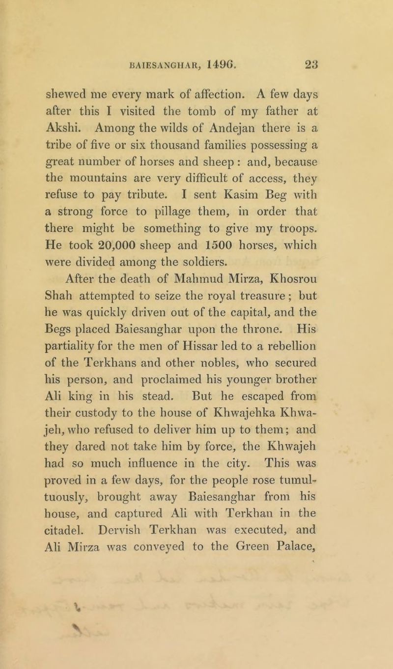 BAIESANGHAR, 1490. 2d shewed me every mark of affection. A few days after this I visited the tomb of my father at Akshi. Among the wilds of Andejan there is a tribe of five or six thousand families possessing a great number of horses and sheep : and, because the mountains are very difficult of access, they refuse to pay tribute. I sent Kasim Beg with a strong force to pillage them, in order that there might be something to give my troops. He took 20,000 sheep and 1500 horses, which were divided among the soldiers. After the death of Mahmud Mirza, Khosrou Shah attempted to seize the royal treasure; but he was quickly driven out of the capital, and the Begs placed Baiesanghar upon the throne. His partiality for the men of Hissar led to a rebellion of the Terkhans and other nobles, who secured his person, and proclaimed his younger brother Ali king in his stead. But he escaped from their custody to the house of Ivhwajehka Khwa- jeli, who refused to deliver him up to them; and they dared not take him by force, the Khwajeh had so much influence in the city. This was proved in a few days, for the people rose tumul- tuously, brought away Baiesanghar from his house, and captured Ali with Terkhan in the citadel. Dervish Terkhan was executed, and Ali Mirza was conveyed to the Green Palace,