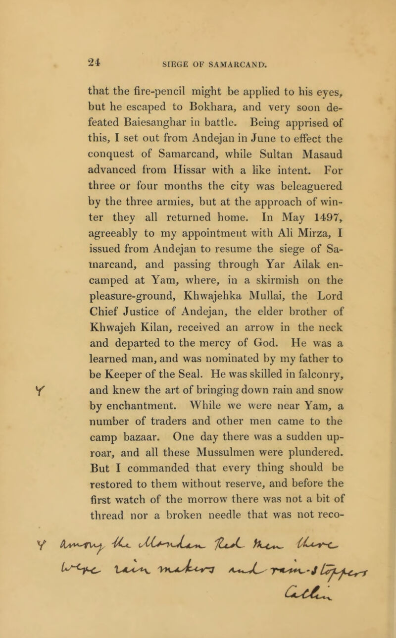 SIEGE OF SAMARCAND. that the fire-pencil might be applied to his eyes, but he escaped to Bokhara, and very soon de- feated Baiesanghar in battle. Being apprised of this, I set out from Andejan in June to effect the conquest of Samarcand, while Sultan Masaud advanced from Hissar with a like intent. For three or four months the city was beleaguered by the three armies, but at the approach of win- ter they all returned home. In May 1497, agreeably to my appointment with Ali Mirza, I issued from Andejan to resume the siege of Sa- marcand, and passing through Yar Ailak en- camped at Yam, where, in a skirmish on the pleasure-ground, Khwajehka Mullai, the Lord Chief Justice of Andejan, the elder brother of Khwajeh Kilan, received an arrow in the neck and departed to the mercy of God. He was a learned man, and was nominated by my father to be Keeper of the Seal. He was skilled in falconry, Y and knew the art of bringing down rain and snow by enchantment. While we were near Yam, a number of traders and other men came to the camp bazaar. One day there was a sudden up- roar, and all these Mussuhnen were plundered. But I commanded that every thing should be restored to them without reserve, and before the first watch of the morrow there was not a bit of thread nor a broken needle that was not reco- cue^