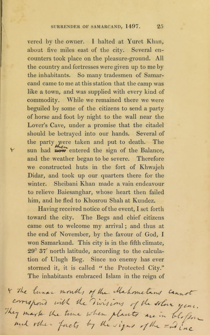 vered bv the owner. I baited at Yuret Khan, about five miles east of the city. Several en- counters took place on the pleasure-ground. All the country and fortresses were given up to me by the inhabitants. So many tradesmen of Samar- cand came to me at this station that the camp was like a town, and was supplied with every kind of commodity. While we remained there we were beguiled by some of the citizens to send a party of horse and foot by night to the wall near the Lover’s Cave, under a promise that the citadel should be betrayed into our hands. Several of the party^vere taken and put to death. The V sun had mw entered the sign of the Balance, and the weather began to be severe. Therefore we constructed huts in the fort of Khwajeh Didar, and took up our quarters there for the winter. Sheibani Khan made a vain endeavour to relieve Baiesanghar, whose heart then failed him, and he fled to Khosrou Shah at Kundez. Having received notice of the event, I set forth toward the city. The Begs and chief citizens came out to welcome my arrival; and thus at the end of November, by the favour of God, I won Samarkand. This city is in the fifth climate, 29° 37' north latitude, according to the calcula- tion of Ulugh Beg. Since no enemy has ever stormed it, it is called “ the Protected City.” The inhabitants embraced Islam in the reign of ~ti M / * At tiLi. v Cj iU 0 trf JY&, 1x_ «-J-u <y Lj y