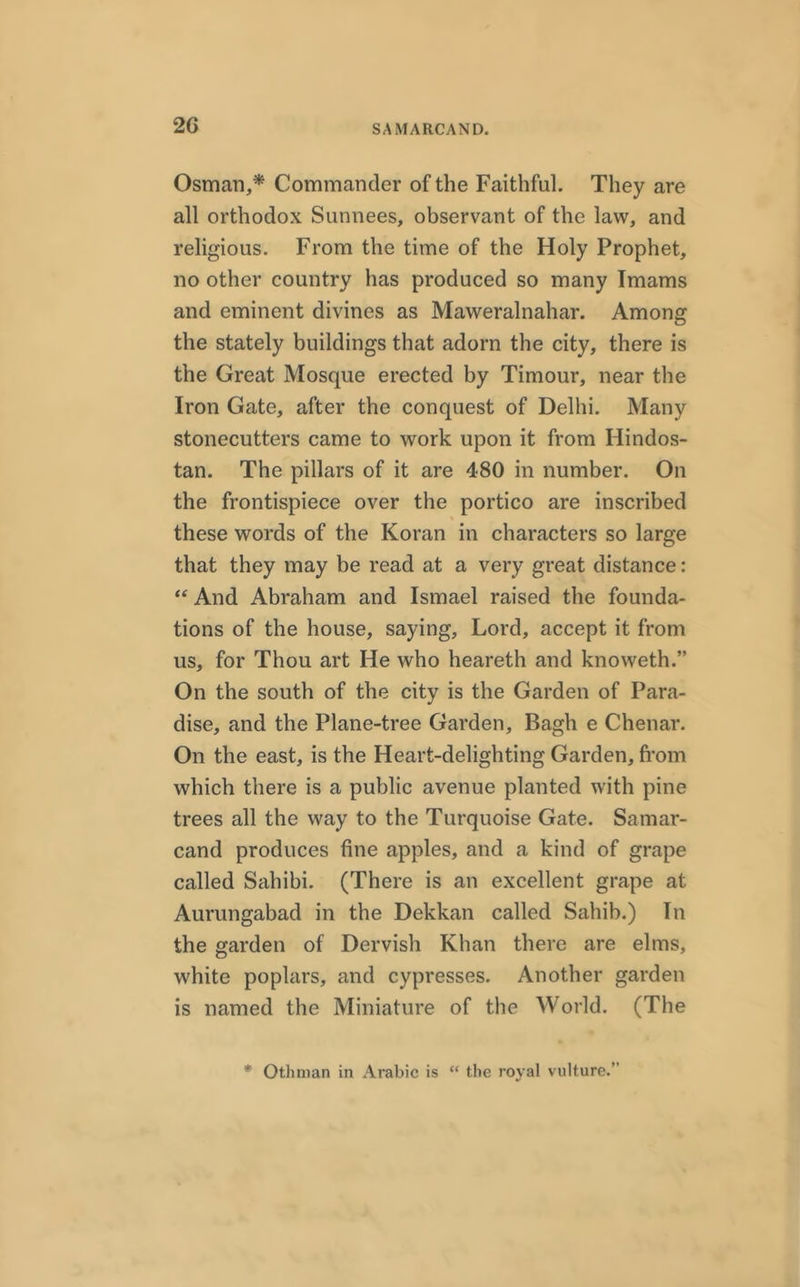 Osman,* Commander of the Faithful. They are all orthodox Sunnees, observant of the law, and religious. From the time of the Holy Prophet, no other country has produced so many Imams and eminent divines as Maweralnahar. Among the stately buildings that adorn the city, there is the Great Mosque erected by Timour, near the Iron Gate, after the conquest of Delhi. Many stonecutters came to work upon it from Hindos- tan. The pillars of it are 480 in number. On the frontispiece over the portico are inscribed these words of the Koran in characters so large that they may be read at a very great distance: “ And Abraham and Ismael raised the founda- tions of the house, saying, Lord, accept it from us, for Thou art He who heareth and knoweth.” On the south of the city is the Garden of Para- dise, and the Plane-tree Garden, Bagh e Chenar. On the east, is the Heart-delighting Garden, from which there is a public avenue planted with pine trees all the way to the Turquoise Gate. Samar- cand produces fine apples, and a kind of grape called Sahibi. (There is an excellent grape at Aurungabad in the Dekkan called Sahib.) In the garden of Dervish Khan there are elms, white poplars, and cypresses. Another garden is named the Miniature of the World. (The * Othman in Arabic is “ the royal vulture.”