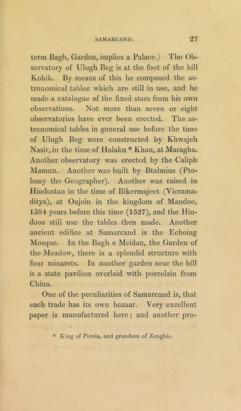 term Bagh, Garden, implies a Palace.) The Ob- servatory of Ulugh Beg is at the foot of the hill Kohik. By means of this he composed the as- tronomical tables which are still in use, and he made a catalogue of the fixed stars from his own observations. Not more than seven or eight observatories have ever been erected. The as- tronomical tables in general use before the time of Ulugh Beg were constructed by Khwajeh Nasir, in the time of Holaku* Khan, at Maragha. Another observatory was erected by the Caliph Mamun. Another was built by Btalmius (Pto- lemy the Geographer). Another was raised in Hindostan in the time of Bikermajeet (Vicrama- ditya), at Oujein in the kingdom of Mandoo, 1584 years before this time (1527), and the Hin- doos still use the tables then made. Another ancient edifice at Samarcand is the Echoing Mosque. In the Bagh e Meidan, the Garden of the Meadow, there is a splendid structure with four minarets. In another garden near the hill is a state pavilion overlaid with porcelain from China. One of the peculiarities of Samarcand is, that each trade has its own bazaar. Very excellent paper is manufactured here; and another pro- * King of Persia, and grandson of Zenghis.