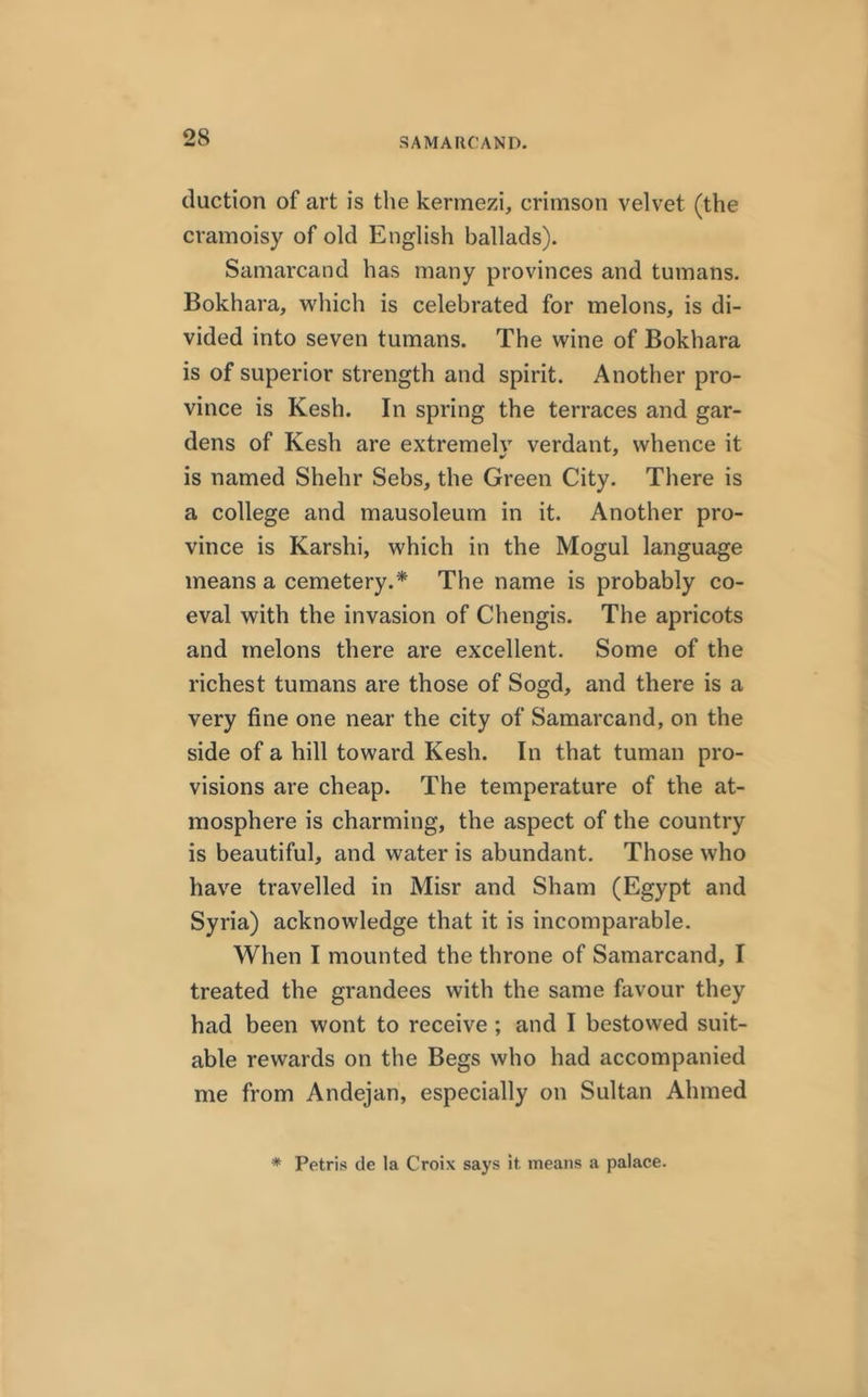 duction of art is the kermezi, crimson velvet (the cramoisy of old English ballads). Samarcand has many provinces and tumans. Bokhara, which is celebrated for melons, is di- vided into seven tumans. The wine of Bokhara is of superior strength and spirit. Another pro- vince is Kesh. In spring the terraces and gar- dens of Kesh are extremely verdant, whence it is named Shehr Sebs, the Green City. There is a college and mausoleum in it. Another pro- vince is Karshi, which in the Mogul language means a cemetery.* The name is probably co- eval with the invasion of Chengis. The apricots and melons there are excellent. Some of the richest tumans are those of Sogd, and there is a very fine one near the city of Samarcand, on the side of a hill toward Kesh. In that tuman pro- visions are cheap. The temperature of the at- mosphere is charming, the aspect of the country is beautiful, and water is abundant. Those who have travelled in Misr and Sham (Egypt and Syria) acknowledge that it is incomparable. When I mounted the throne of Samarcand, I treated the grandees with the same favour they had been wont to receive ; and I bestowed suit- able rewards on the Begs who had accompanied me from Andejan, especially on Sultan Ahmed * Petris de la Croix says it means a palace.