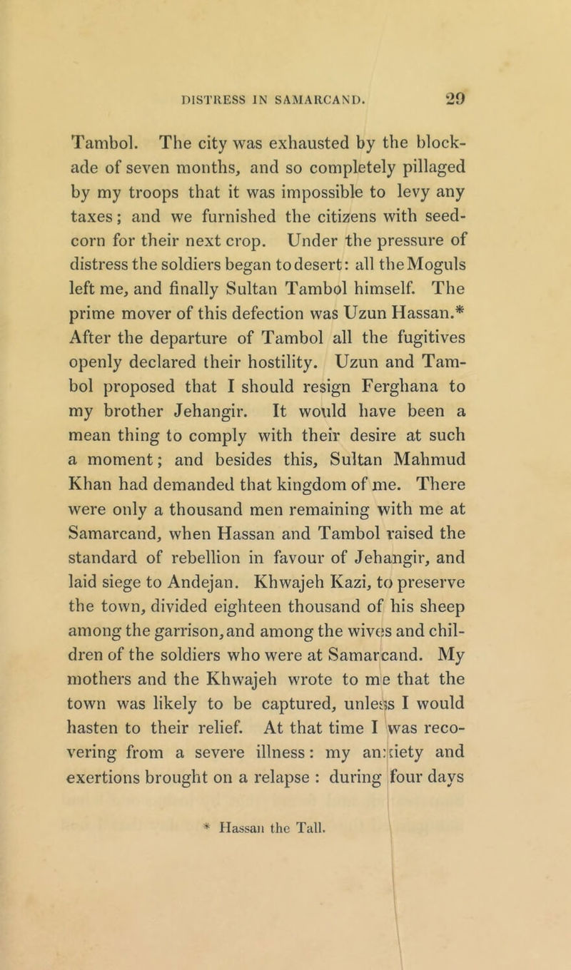 Tambol. The city was exhausted by the block- ade of seven months, and so completely pillaged by my troops that it was impossible to levy any taxes; and we furnished the citizens with seed- corn for their next crop. Under the pressure of distress the soldiers began to desert: all the Moguls left me, and finally Sultan Tambol himself. The prime mover of this defection was Uzun Hassan.* After the departure of Tambol all the fugitives openly declared their hostility. Uzun and Tam- bol proposed that I should resign Ferghana to my brother Jehangir. It would have been a mean thing to comply with their desire at such a moment; and besides this, Sultan Mahmud Khan had demanded that kingdom of me. There were only a thousand men remaining with me at Samarcand, when Hassan and Tambol raised the standard of rebellion in favour of Jehangir, and laid siege to Andejan. Khwajeh Kazi, to preserve the town, divided eighteen thousand of his sheep among the garrison, and among the wives and chil- dren of the soldiers who were at Samarcand. My mothers and the Khwajeh wrote to me that the town was likely to be captured, unless I would hasten to their relief. At that time I was reco- vering from a severe illness: my anxiety and exertions brought on a relapse : during four days * Hassan the Tall.