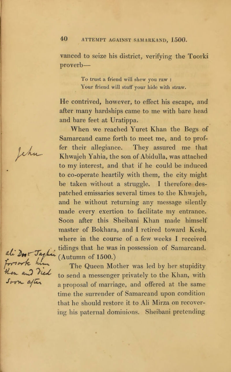 ATTEMPT AGAINST SAMARKAND, 1500. vanced to seize his district, verifying the Toorki proverb— To trust a friend will shew you raw : Your friend will stuff your hide with straw. 2lnl 't-rne-rk, He contrived, however, to effect his escape, and after many hardships came to me with bare head and bare feet at Uratippa. When we reached Yuret Khan the Begs of Samarcand came forth to meet me, and to prof- fer their allegiance. They assured me that Khwajeh Yahia, the son of Abidulla, was attached to my interest, and that if he could be induced to co-operate heartily with them, the city might be taken without a struggle. I therefore des- patched emissaries several times to the Khwajeh, and he without returning any message silently made every exertion to facilitate my entrance. Soon after this Sheibani Khan made himself master of Bokhara, and I retired toward Kesh, where in the course of a few weeks I received tidings that he was in possession of Samarcand. (Autumn of 1500.) The Queen Mother was led by her stupidity to send a messenger privately to the Khan, with a proposal of marriage, and offered at the same time the surrender of Samarcand upon condition that he should restore it to Ali Mirza on recover- ing his paternal dominions. Sheibani pretending