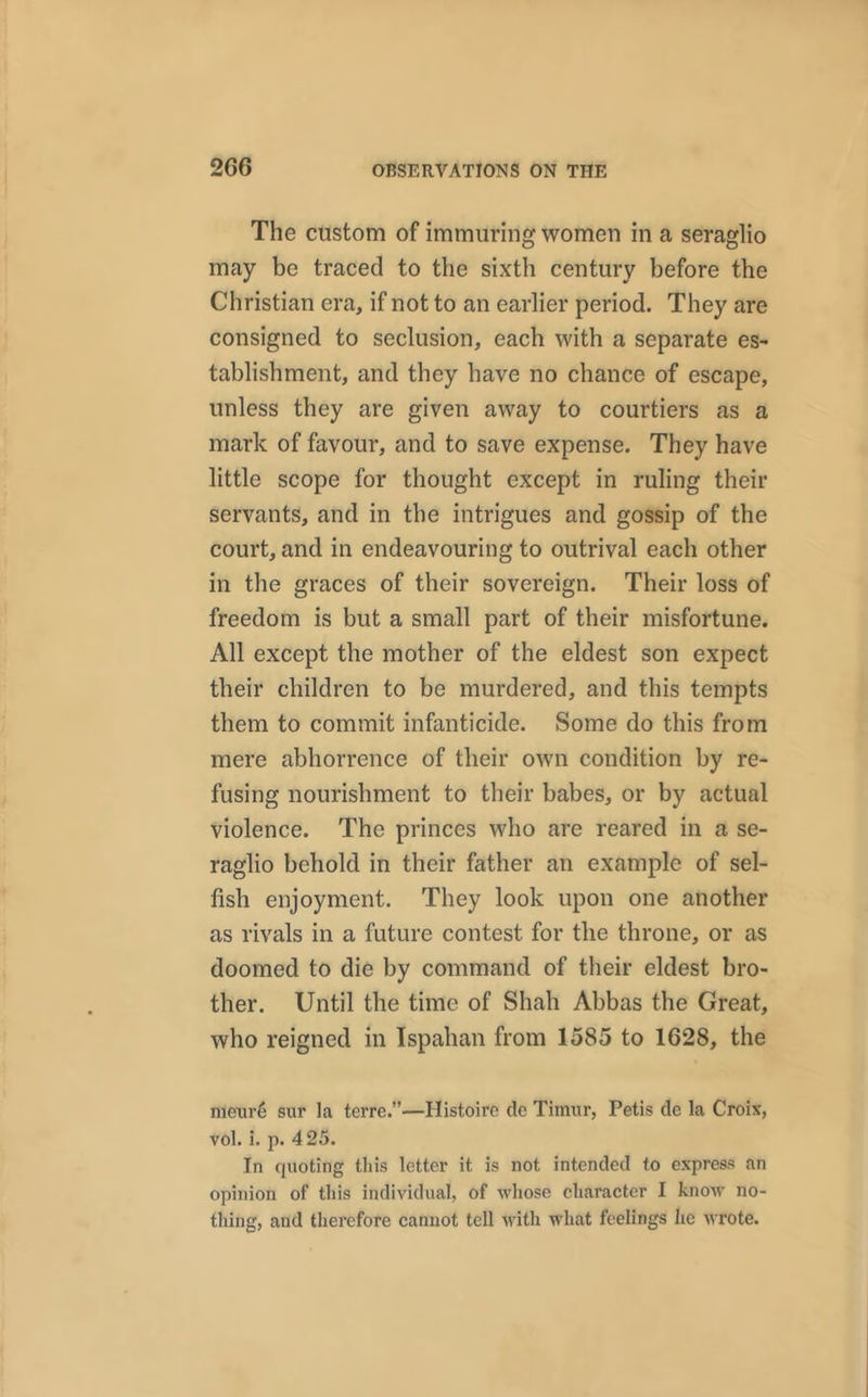 The custom of immuring women in a seraglio may be traced to the sixth century before the Christian era, if not to an earlier period. They are consigned to seclusion, each with a separate es- tablishment, and they have no chance of escape, unless they are given away to courtiers as a mark of favour, and to save expense. They have little scope for thought except in ruling their servants, and in the intrigues and gossip of the court, and in endeavouring to outrival each other in the graces of their sovereign. Their loss of freedom is but a small part of their misfortune. All except the mother of the eldest son expect their children to be murdered, and this tempts them to commit infanticide. Some do this from mere abhorrence of their own condition by re- fusing nourishment to their babes, or by actual violence. The princes who are reared in a se- raglio behold in their father an example of sel- fish enjoyment. They look upon one another as rivals in a future contest for the throne, or as doomed to die by command of their eldest bro- ther. Until the time of Shah Abbas the Great, who reigned in Ispahan from 1585 to 1628, the mexu’6 sur la terre.”—Histoirc de Timur, Petis de la Croix, vol. i. p. 425. In cjuoting this letter it is not intended to express an opinion of this individual, of whose character I know no- thing, and therefore cannot tell with what feelings he wrote.