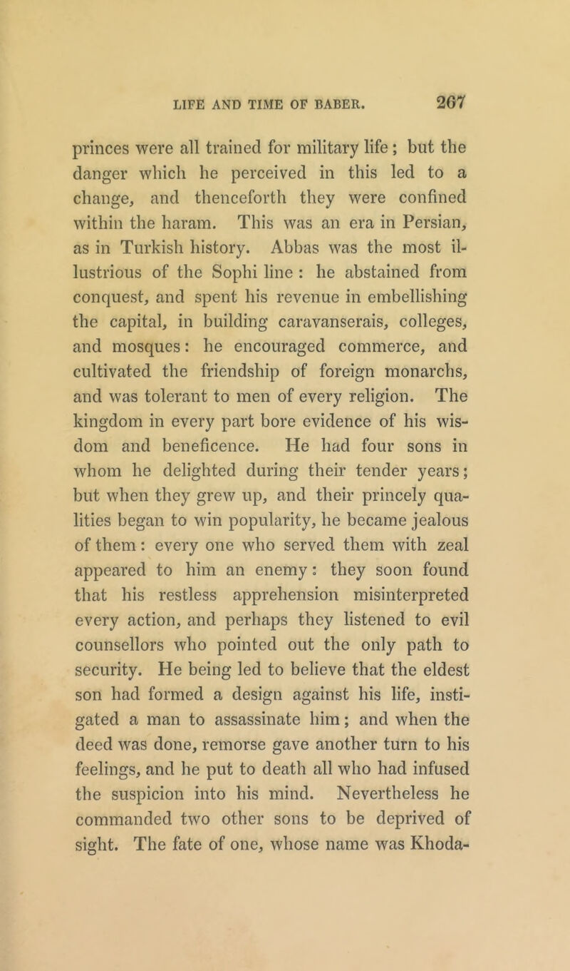 princes were all trained for military life; but the danger which he perceived in this led to a change, and thenceforth they were confined within the haram. This was an era in Persian, as in Turkish history. Abbas was the most il- lustrious of the Sophi line : he abstained from conquest, and spent his revenue in embellishing the capital, in building caravanserais, colleges, and mosques: he encouraged commerce, and cultivated the friendship of foreign monarchs, and was tolerant to men of every religion. The kingdom in every part bore evidence of his wis- dom and beneficence. He had four sons in whom he delighted during their tender years; but when they grew up, and their princely qua- lities began to win popularity, he became jealous of them: every one who served them with zeal appeared to him an enemy: they soon found that his restless apprehension misinterpreted every action, and perhaps they listened to evil counsellors who pointed out the only path to security. He being led to believe that the eldest son had formed a design against his life, insti- gated a man to assassinate him; and when the deed was done, remorse gave another turn to his feelings, and he put to death all who had infused the suspicion into his mind. Nevertheless he commanded two other sons to be deprived of sight. The fate of one, whose name was Khoda-