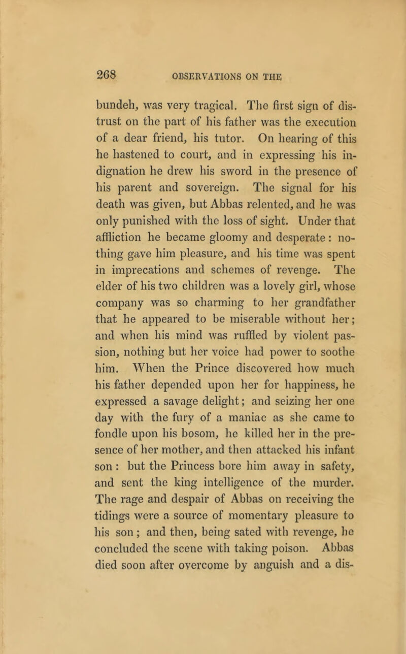 bundeh, was very tragical. The first sign of dis- trust on the part of his father was the execution of a dear friend, his tutor. On hearing of this lie hastened to court, and in expressing his in- dignation he drew his sword in the presence of his parent and sovereign. The signal for his death was given, but Abbas relented, and he was only punished with the loss of sight. Under that affliction he became gloomy and desperate : no- thing gave him pleasure, and his time was spent in imprecations and schemes of revenge. The elder of his two children was a lovely girl, whose company was so charming to her grandfather that he appeared to be miserable without her; and when his mind was ruffled by violent pas- sion, nothing but her voice had power to soothe him. When the Prince discovered how much his father depended upon her for happiness, he expressed a savage delight; and seizing her one day with the fury of a maniac as she came to fondle upon his bosom, he killed her in the pre- sence of her mother, and then attacked his infant son : but the Princess bore him away in safety, and sent the king intelligence of the murder. The rage and despair of Abbas on receiving the tidings were a source of momentary pleasure to his son ; and then, being sated with revenge, he concluded the scene with taking poison. Abbas died soon after overcome by anguish and a dis-