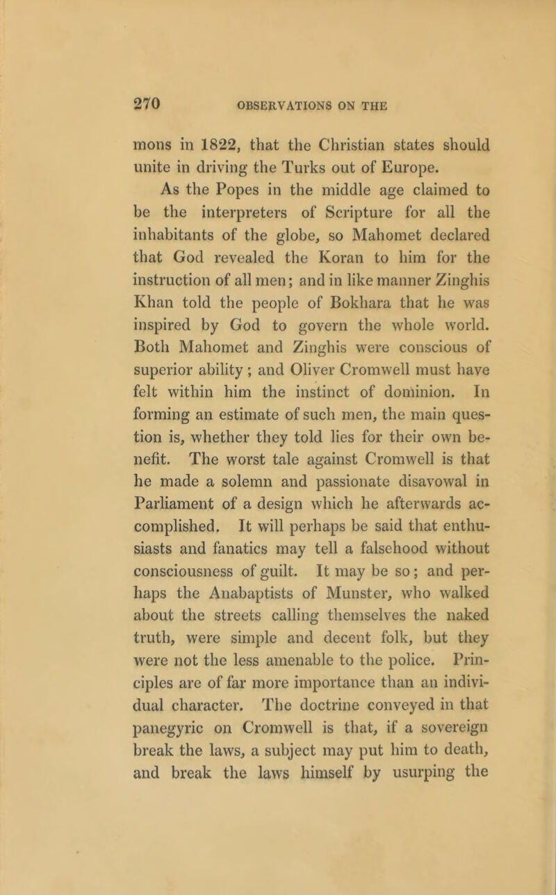 mons in 1822, that the Christian states should unite in driving the Turks out of Europe. As the Popes in the middle age claimed to be the interpreters of Scripture for all the inhabitants of the globe, so Mahomet declared that God revealed the Koran to him for the instruction of all men; and in like manner Zinghis Khan told the people of Bokhara that he was inspired by God to govern the whole world. Both Mahomet and Zinghis were conscious of superior ability ; and Oliver Cromwell must have felt within him the instinct of dominion. In forming an estimate of such men, the main ques- tion is, whether they told lies for their own be- nefit. The worst tale against Cromwell is that he made a solemn and passionate disavowal in Parliament of a design which he afterwards ac- complished. It will perhaps be said that enthu- siasts and fanatics may tell a falsehood without consciousness of guilt. It may be so; and per- haps the Anabaptists of Munster, who walked about the streets calling themselves the naked truth, were simple and decent folk, but they were not the less amenable to the police. Prin- ciples are of far more importance than an indivi- dual character. The doctrine conveyed in that panegyric on Cromwell is that, if a sovereign break the laws, a subject may put him to death, and break the laws himself by usurping the