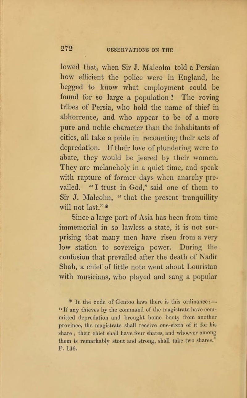lowed that, when Sir J. Malcolm told a Persian how efficient the police were in England, he begged to know what employment could be found for so large a population ? The roving tribes of Persia, who hold the name of thief in abhorrence, and who appear to be of a more pure and noble character than the inhabitants of cities, all take a pride in recounting their acts of depredation. If their love of plundering were to abate, they would be jeered by their women. They are melancholy in a quiet time, and speak with rapture of former days when anarchy pre- vailed. “ I trust in God,” said one of them to Sir J. Malcolm, “ that the present tranquillity will not last.”* Since a large part of Asia has been from time immemorial in so lawless a state, it is not sur- prising that many men have risen from a very low station to sovereign power. During the confusion that prevailed after the death of Nadir Shah, a chief of little note went about Louristan with musicians, who played and sang a popular * In the code of Gcntoo laws there is this ordinance:— “ If any thieves by the command of the magistrate have com- mitted depredation and brought home booty from another province, the magistrate shall receive one-sixth of it for his share ; their chief shall have four shares, and whoever among them is remarkably stout and strong, shall take two shares. ’ P. 146.