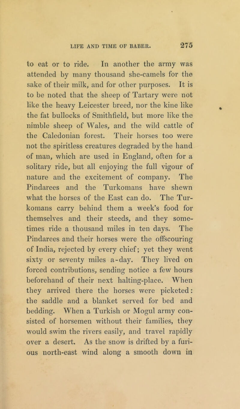 to eat or to ride. In another the army was attended by many thousand she-camels for the sake of their milk, and for other purposes. It is to be noted that the sheep of Tartary were not like the heavy Leicester breed, nor the kine like the fat bullocks of Smithfield, but more like the nimble sheep of Wales, and the wild cattle of the Caledonian forest. Their horses too were not the spiritless creatures degraded by the hand of man, which are used in England, often for a solitary ride, but all enjoying the full vigour of nature and the excitement of company. The Pindarees and the Turkomans have shewn what the horses of the East can do. The Tur- komans carry behind them a week’s food for themselves and their steeds, and they some- times ride a thousand miles in ten days. The Pindarees and their horses were the offscouring of India, rejected by every chief; yet they went sixty or seventy miles a-day. They lived on forced contributions, sending notice a few hours beforehand of their next halting-place. When they arrived there the horses were picketed: the saddle and a blanket served for bed and bedding. When a Turkish or Mogul army con- sisted of horsemen without their families, they would swim the rivers easily, and travel rapidly over a desert. As the snow is drifted by a furi- ous north-east wind along a smooth down in