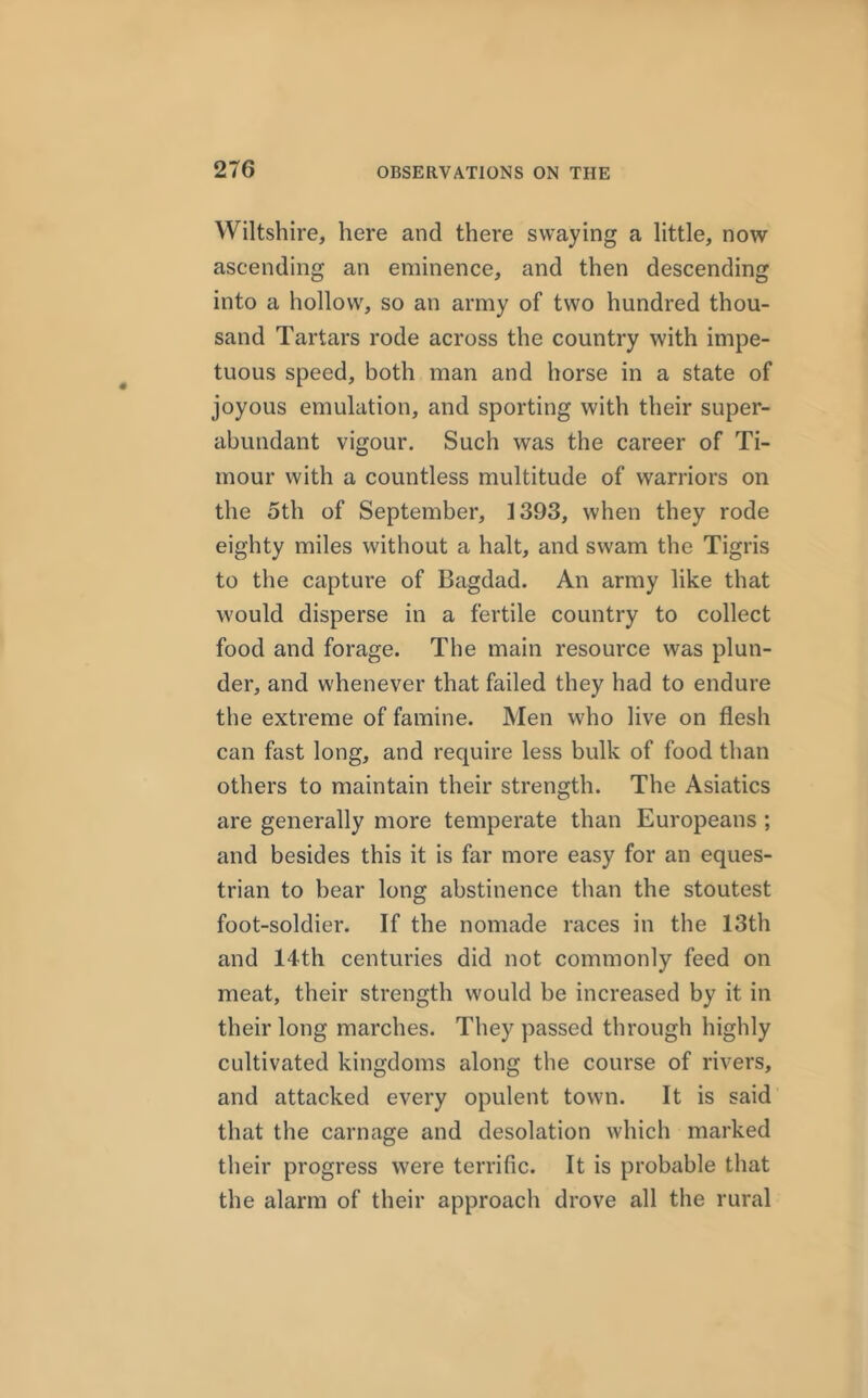 Wiltshire, here and there swaying a little, now ascending an eminence, and then descending into a hollow, so an army of two hundred thou- sand Tartars rode across the country with impe- tuous speed, both man and horse in a state of joyous emulation, and sporting with their super- abundant vigour. Such was the career of Ti- mour with a countless multitude of warriors on the 5th of September, 1393, when they rode eighty miles without a halt, and swam the Tigris to the capture of Bagdad. An army like that would disperse in a fertile country to collect food and forage. The main resource was plun- der, and whenever that failed they had to endure the extreme of famine. Men who live on flesh can fast long, and require less bulk of food than others to maintain their strength. The Asiatics are generally more temperate than Europeans ; and besides this it is far more easy for an eques- trian to bear long abstinence than the stoutest foot-soldier. If the nomade races in the 13th and 14th centuries did not commonly feed on meat, their strength would be increased by it in their long marches. They passed through highly cultivated kingdoms along the course of rivers, and attacked every opulent town. It is said that the carnage and desolation which marked their progress were terrific. It is probable that the alarm of their approach drove all the rural