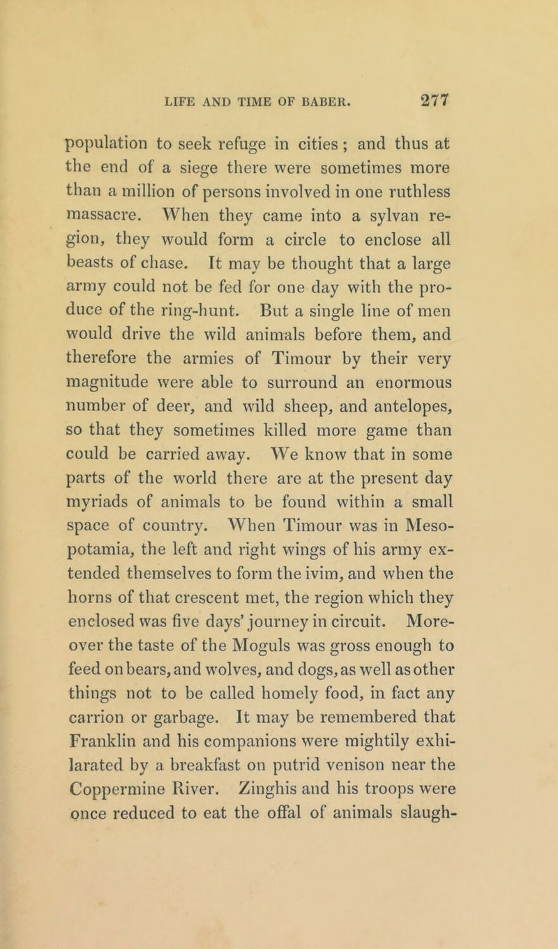population to seek refuge in cities; and thus at the end of a siege there were sometimes more than a million of persons involved in one ruthless massacre. When they came into a sylvan re- gion, they would form a circle to enclose all beasts of chase. It may be thought that a large army could not be fed for one day with the pro- duce of the ring-hunt. But a single line of men would drive the wild animals before them, and therefore the armies of Timour by their very magnitude were able to surround an enormous number of deer, and wild sheep, and antelopes, so that they sometimes killed more game than could be carried away. We know that in some parts of the world there are at the present day myriads of animals to be found within a small space of country. When Timour was in Meso- potamia, the left and right wings of his army ex- tended themselves to form the ivim, and when the horns of that crescent met, the region which they enclosed was five days’ journey in circuit. More- over the taste of the Moguls was gross enough to feed on bears, and wolves, and dogs, as well as other things not to be called homely food, in fact any carrion or garbage. It may be remembered that Franklin and his companions were mightily exhi- larated by a breakfast on putrid venison near the Coppermine River. Zinghis and his troops were once reduced to eat the offal of animals slaugh-