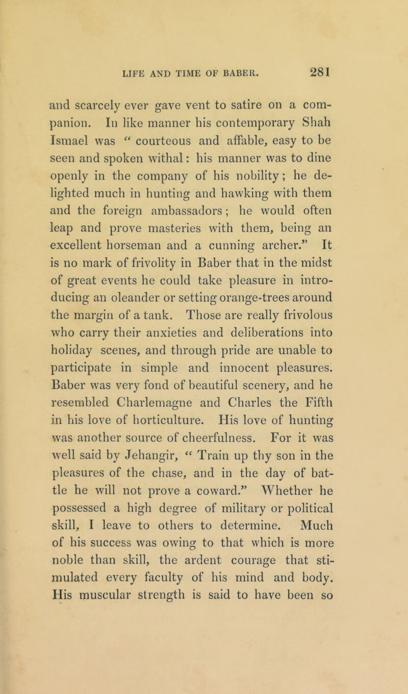 and scarcely ever gave vent to satire on a com- panion. In like manner bis contemporary Shah Ismael was “ courteous and affable, easy to be seen and spoken withal: bis manner was to dine openly in the company of his nobility; he de- lighted much in hunting and hawking with them and the foreign ambassadors; he would often leap and prove masteries with them, being an excellent horseman and a cunning archer.” It is no mark of frivolity in Baber that in the midst of great events he could take pleasure in intro- ducing an oleander or setting orange-trees around the margin of a tank. Those are really frivolous who carry their anxieties and deliberations into holiday scenes, and through pride are unable to participate in simple and innocent pleasures. Baber was very fond of beautiful scenery, and he resembled Charlemagne and Charles the Fifth in his love of horticulture. His love of hunting was another source of cheerfulness. For it was well said by Jehangir, “ Train up thy son in the pleasures of the chase, and in the day of bat- tle he will not prove a coward.” Whether he possessed a high degree of military or political skill, I leave to others to determine. Much of his success was owing to that which is more noble than skill, the ardent courage that sti- mulated every faculty of his mind and body. His muscular strength is said to have been so