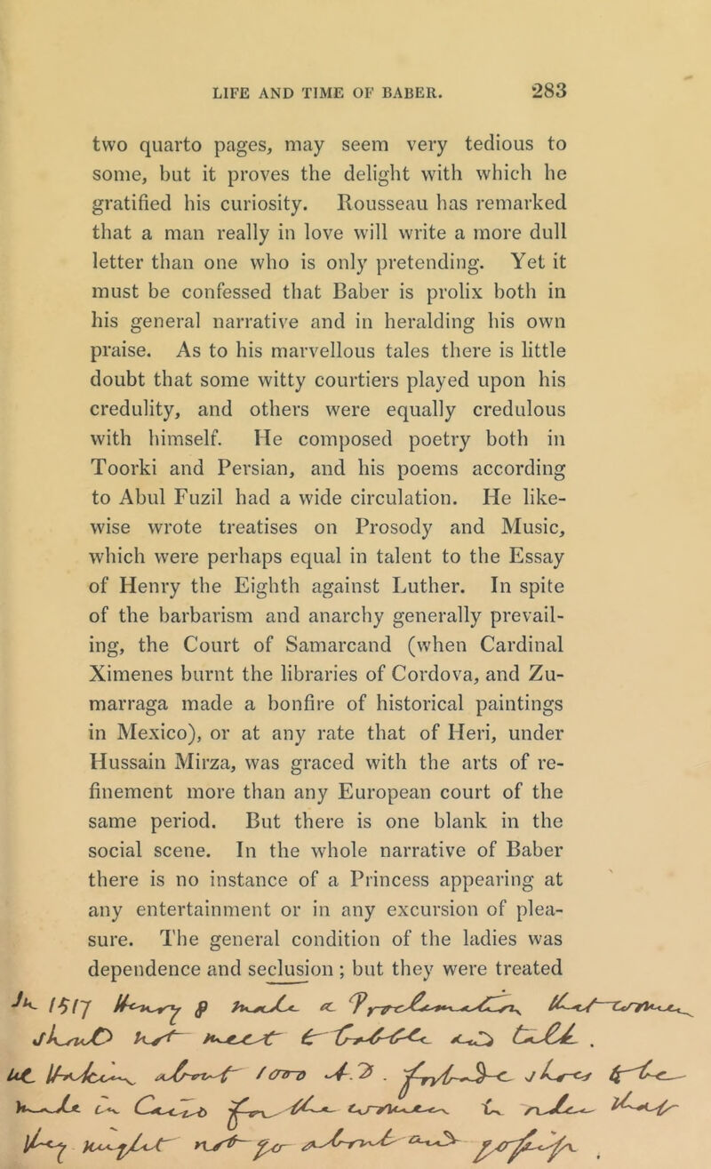 two quarto pages, may seem very tedious to some, but it proves the delight with which he gratified his curiosity. Rousseau has remarked that a man really in love will write a more dull letter than one who is only pretending. Yet it must be confessed that Baber is prolix both in his general narrative and in heralding his own praise. As to his marvellous tales there is little doubt that some witty courtiers played upon his credulity, and others were equally credulous with himself. He composed poetry both in Toorki and Persian, and his poems according to Abul Fuzil had a wide circulation. He like- wise wrote treatises on Prosody and Music, which were perhaps equal in talent to the Essay of Henry the Eighth against Luther. In spite of the barbarism and anarchy generally prevail- ing, the Court of Samarcand (when Cardinal Ximenes burnt the libraries of Cordova, and Zu- marraga made a bonfire of historical paintings in Mexico), or at any rate that of Heri, under Hussain Mirza, was graced with the arts of re- finement more than any European court of the same period. But there is one blank in the social scene. In the whole narrative of Baber there is no instance of a Princess appearing at any entertainment or in any excursion of plea- sure. The general condition of the ladies was dependence and seclusion ; but they were treated