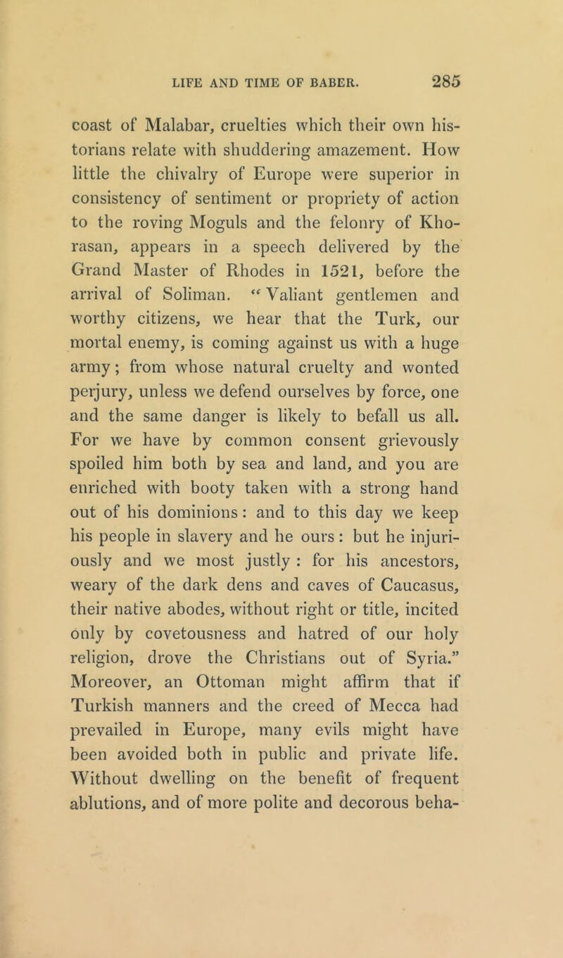 coast of Malabar, cruelties which their own his- torians relate with shuddering amazement. How little the chivalry of Europe were superior in consistency of sentiment or propriety of action to the roving Moguls and the felonry of Kho- rasan, appears in a speech delivered by the Grand Master of Rhodes in 1521, before the arrival of Soliman. “ Valiant gentlemen and worthy citizens, we hear that the Turk, our mortal enemy, is coming against us with a huge army; from whose natural cruelty and wonted perjury, unless we defend ourselves by force, one and the same danger is likely to befall us all. For we have by common consent grievously spoiled him both by sea and land, and you are enriched with booty taken with a strong hand out of his dominions: and to this day we keep his people in slavery and he ours: but he injuri- ously and we most justly : for his ancestors, weary of the dark dens and caves of Caucasus, their native abodes, without right or title, incited only by covetousness and hatred of our holy religion, drove the Christians out of Syria.” Moreover, an Ottoman might affirm that if Turkish manners and the creed of Mecca had prevailed in Europe, many evils might have been avoided both in public and private life. Without dwelling on the benefit of frequent ablutions, and of more polite and decorous beha-