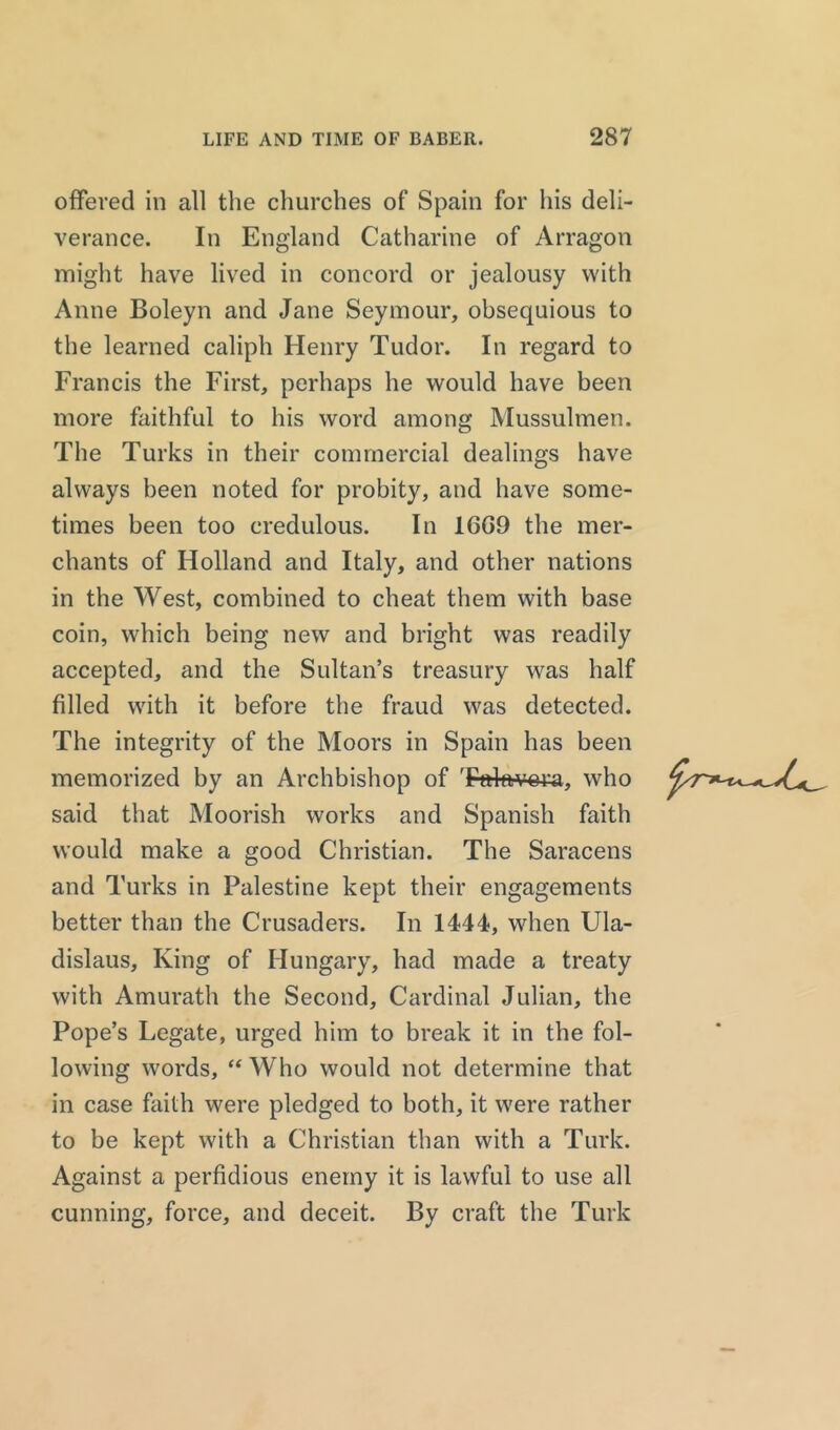 offered in all the churches of Spain for his deli- verance. In England Catharine of Arragon might have lived in concord or jealousy with Anne Boleyn and Jane Seymour, obsequious to the learned caliph Henry Tudor. In regard to Francis the First, perhaps he would have been more faithful to his word among Mussulmen. The Turks in their commercial dealings have always been noted for probity, and have some- times been too credulous. In 1GG9 the mer- chants of Holland and Italy, and other nations in the West, combined to cheat them with base coin, which being new and bright was readily accepted, and the Sultan’s treasury was half filled with it before the fraud was detected. The integrity of the Moors in Spain has been memorized by an Archbishop of 'Falavora, who said that Moorish works and Spanish faith would make a good Christian. The Saracens and Turks in Palestine kept their engagements better than the Crusaders. In 1444, when Ula- dislaus. King of Hungary, had made a treaty with Amurath the Second, Cardinal Julian, the Pope’s Legate, urged him to break it in the fol- lowing words, “ Who would not determine that in case faith were pledged to both, it were rather to be kept with a Christian than with a Turk. Against a perfidious enemy it is lawful to use all cunning, force, and deceit. By craft the Turk