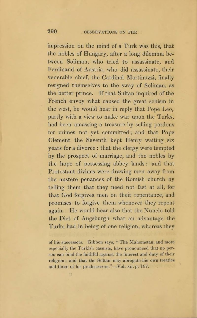 impression on the mind of a Turk was this, that the nobles of Hungary, after a long dilemma be- tween Soliman, who tried to assassinate, and Ferdinand of Austria, who did assassinate, their venerable chief, the Cardinal Martinuzzi, finally resigned themselves to the sway of Soliman, as the better prince. If that Sultan inquired of the French envoy what caused the great schism in the west, he would hear in reply that Pope Leo, partly with a view to make war upon the Turks, had been amassing a treasure by selling pardons for crimes not yet committed; and that Pope Clement the Seventh kept Henry waiting six years for a divorce : that the clergy were tempted by the prospect of marriage, and the nobles by the hope of possessing abbey lands : and that Protestant divines were drawing men away from the austere penances of the Romish church by telling them that they need not fast at all, for that God forgives men on their repentance, and promises to forgive them whenever they repent again. He would hear also that the Nuncio told the Diet of Augsburgh what an advantage the Turks had in being of one religion, whereas they of his successors. Gibbon says, “ The Mahometan, and more especially the Turkish casuists, have pronounced that no per- son can bind the faithful against the interest and duty of their religion : and that the Sultan may abrogate his own treaties and those of his predecessoi’s.”—Vol. xii. p. 187.