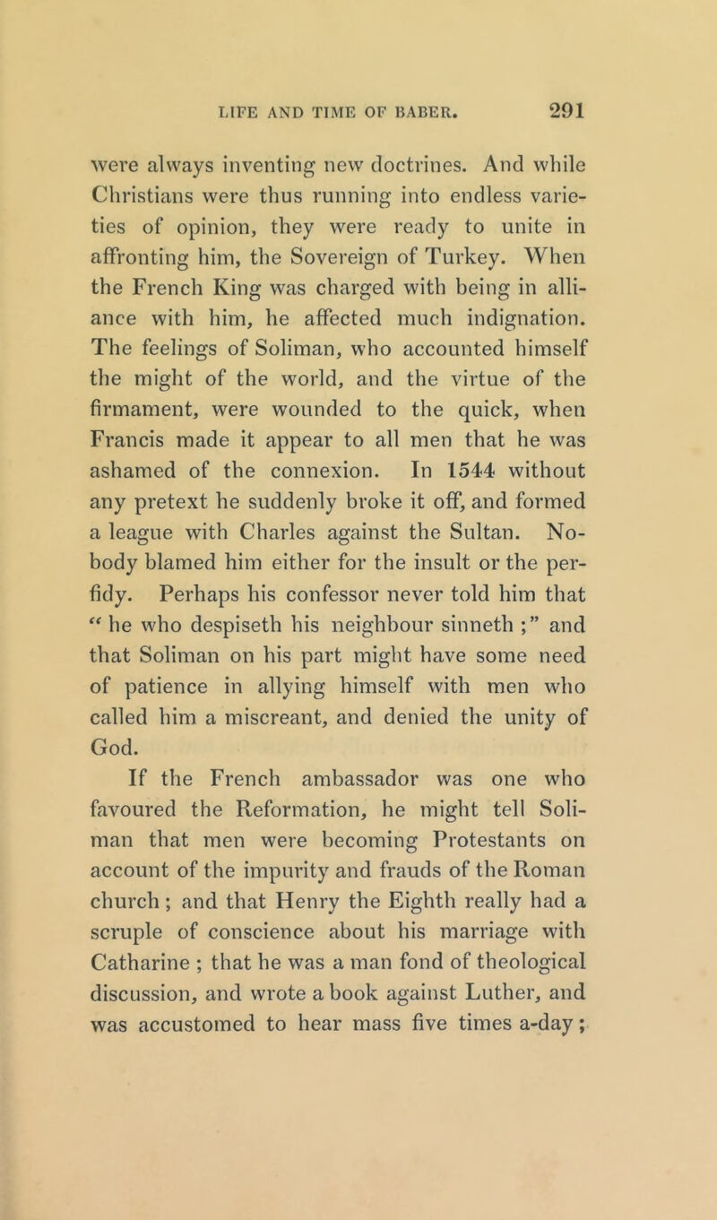 were always inventing new doctrines. And while Christians were thus running into endless varie- ties of opinion, they were ready to unite in affronting him, the Sovereign of Turkey. When the French King was charged with being in alli- ance with him, he affected much indignation. The feelings of Soliman, who accounted himself the might of the world, and the virtue of the firmament, were wounded to the quick, when Francis made it appear to all men that he was ashamed of the connexion. In 1544 without any pretext he suddenly broke it off, and formed a league with Charles against the Sultan. No- body blamed him either for the insult or the per- fidy. Perhaps his confessor never told him that “ he who despiseth his neighbour sinneth and that Soliman on his part might have some need of patience in allying himself with men who called him a miscreant, and denied the unity of God. If the French ambassador was one who favoured the Reformation, he might tell Soli- man that men were becoming Protestants on account of the impurity and frauds of the Roman church; and that Henry the Eighth really had a scruple of conscience about his marriage with Catharine ; that he was a man fond of theological discussion, and wrote a book against Luther, and was accustomed to hear mass five times a-day;