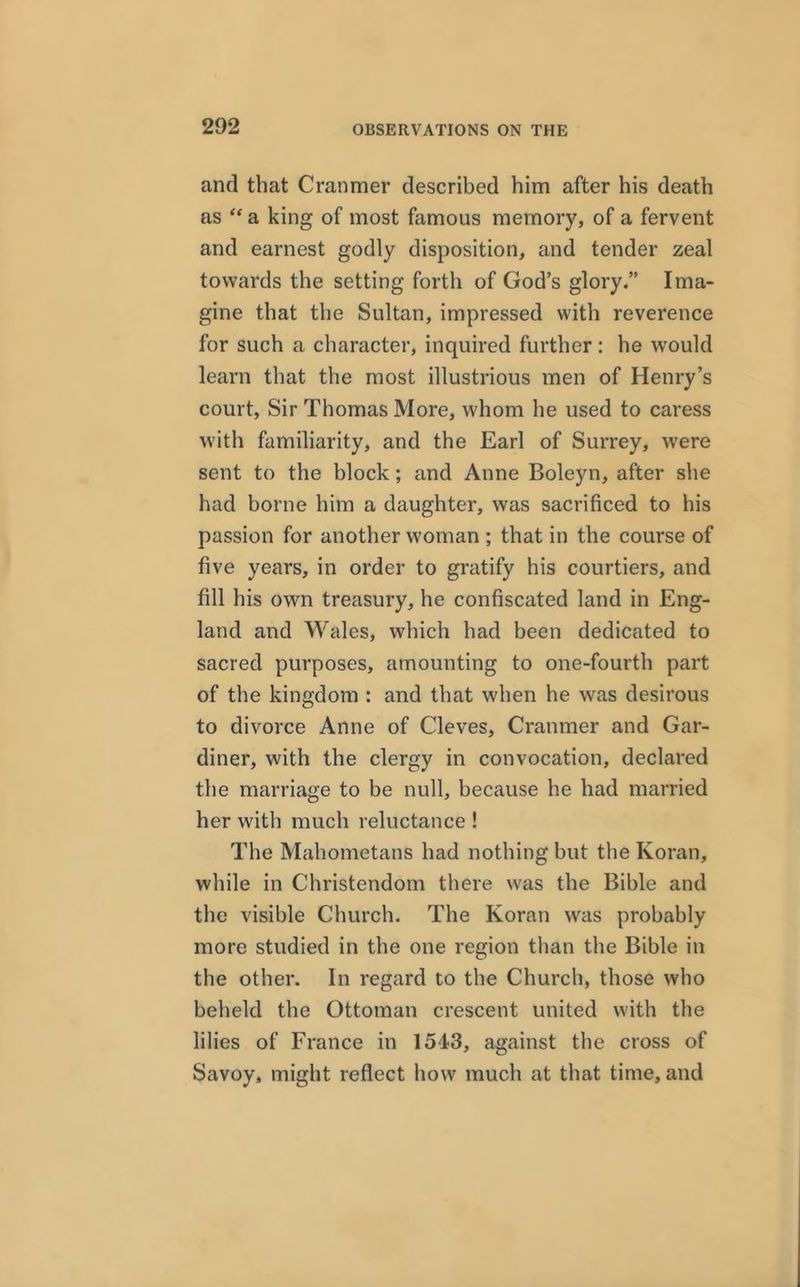 and that Cranmer described him after his death as “ a king of most famous memory, of a fervent and earnest godly disposition, and tender zeal towards the setting forth of God’s glory.” Ima- gine that the Sultan, impressed with reverence for such a character, inquired further: he would learn that the most illustrious men of Henry’s court, Sir Thomas More, whom he used to caress with familiarity, and the Earl of Surrey, were sent to the block; and Anne Boleyn, after she had borne him a daughter, was sacrificed to his passion for another woman ; that in the course of five years, in order to gratify his courtiers, and fill his own treasury, he confiscated land in Eng- land and Wales, which had been dedicated to sacred purposes, amounting to one-fourth part of the kingdom : and that when he was desirous to divorce Anne of Cleves, Cranmer and Gar- diner, with the clergy in convocation, declared the marriage to be null, because he had married her with much reluctance ! The Mahometans had nothing but the Koran, while in Christendom there was the Bible and the visible Church. The Koran was probably more studied in the one region than the Bible in the other. In regard to the Church, those who beheld the Ottoman crescent united with the lilies of France in 1543, against the cross of Savoy, might reflect how much at that time, and
