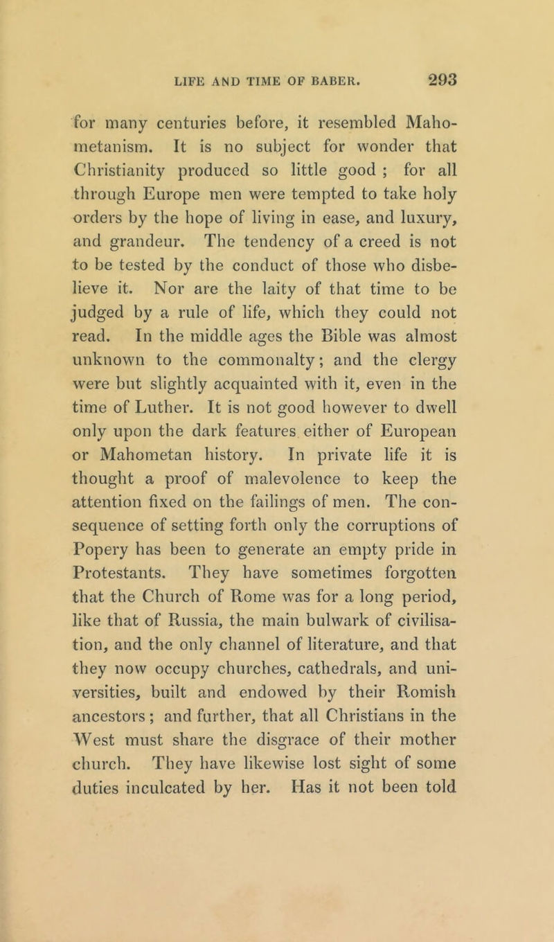 for many centuries before, it resembled Maho- metanism. It is no subject for wonder that Christianity produced so little good ; for all through Europe men were tempted to take holy orders by the hope of living in ease, and luxury, and grandeur. The tendency of a creed is not to be tested by the conduct of those who disbe- lieve it. Nor are the laity of that time to be judged by a rule of life, which they could not read. In the middle ages the Bible was almost unknown to the commonalty; and the clergy were but slightly acquainted with it, even in the time of Luther. It is not good however to dwell only upon the dark features either of European or Mahometan history. In private life it is thought a proof of malevolence to keep the attention fixed on the failings of men. The con- sequence of setting forth only the corruptions of Popery has been to generate an empty pride in Protestants. They have sometimes forgotten that the Church of Rome was for a long period, like that of Russia, the main bulwark of civilisa- tion, and the only channel of literature, and that they now occupy churches, cathedrals, and uni- versities, built and endowed by their Romish ancestors ; and further, that all Christians in the West must share the disgrace of their mother church. They have likewise lost sight of some duties inculcated by her. Has it not been told
