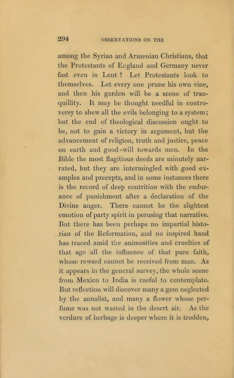 among the Syrian and Armenian Christians, that the Protestants of England and Germany never fast even in Lent ? Let Protestants look to themselves. Let every one prune his own vine, and then his garden will be a scene of tran- quillity. It may be thought needful in contro- versy to shew all the evils belonging to a system; but the end of theological discussion ought to be, not to gain a victory in argument, but the advancement of religion, truth and justice, peace on earth and good-will towards men. In the Bible the most flagitious deeds are minutely nar- rated, but they are intermingled with good ex- amples and precepts, and in some instances there is the record of deep contrition with the endur- ance of punishment after a declaration of the Divine anger. There cannot be the slightest emotion of party spirit in perusing that narrative. But there has been perhaps no impartial histo- rian of the Pteformation, and no inspired hand has traced amid the animosities and cruelties of that age all the influence of that pure faith, whose reward cannot be received from man. As it appears in the general survey, the whole scene from Mexico to India is rueful to contemplate. But reflection will discover many a gem neglected by the annalist, and many a flower whose per- fume was not wasted in the desert air. As the verdure of herbage is deeper where it is trodden.