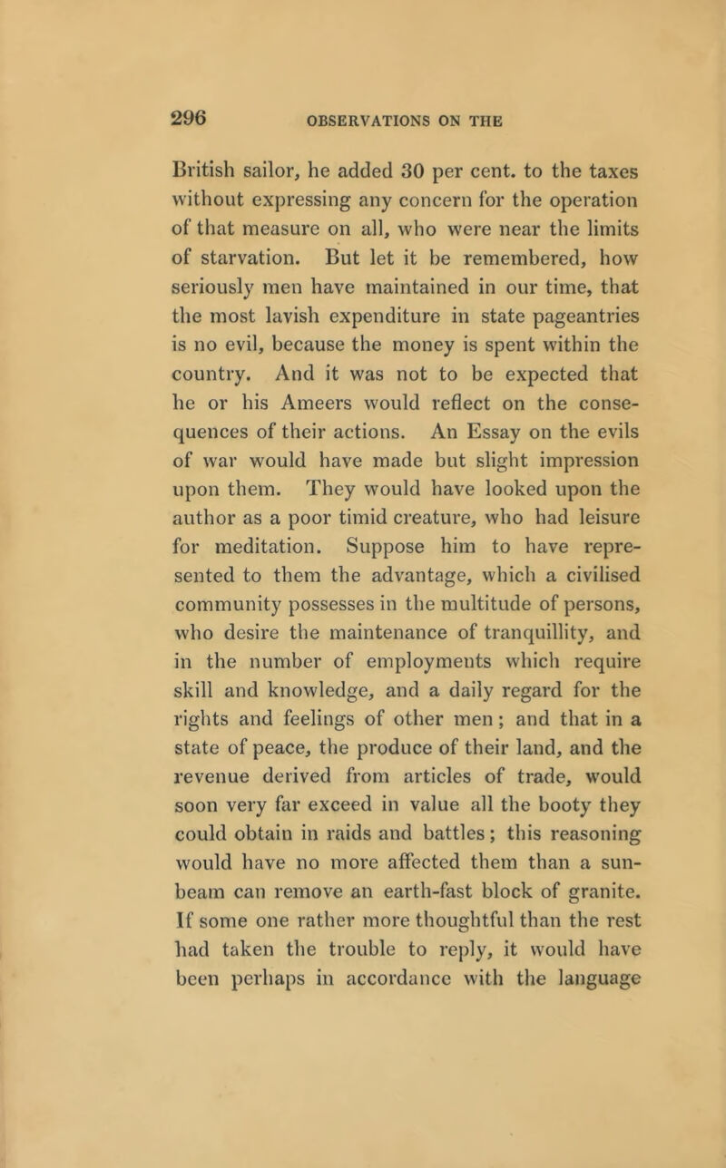 British sailor, he added 30 per cent, to the taxes without expressing any concern for the operation of that measure on all, who were near the limits of starvation. But let it be remembered, how seriously men have maintained in our time, that the most lavish expenditure in state pageantries is no evil, because the money is spent within the country. And it was not to be expected that he or his Ameers would reflect on the conse- quences of their actions. An Essay on the evils of war would have made but slight impression upon them. They would have looked upon the author as a poor timid creature, who had leisure for meditation. Suppose him to have repre- sented to them the advantage, which a civilised community possesses in the multitude of persons, who desire the maintenance of tranquillity, and in the number of employments which require skill and knowledge, and a daily regard for the rights and feelings of other men ; and that in a state of peace, the produce of their land, and the revenue derived from articles of trade, would soon very far exceed in value all the booty they could obtain in raids and battles; this reasoning would have no more affected them than a sun- beam can remove an earth-fast block of granite. If some one rather more thoughtful than the rest had taken the trouble to reply, it would have been perhaps in accordance with the language