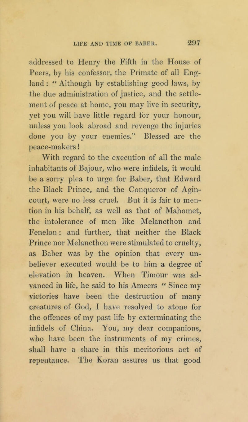 addressed to Henry the Fifth in the House of Peers, by his confessor, the Primate of all Eng- land : “ Although by establishing good laws, by the due administration of justice, and the settle- ment of peace at home, you may live in security, yet you will have little regard for your honour, unless you look abroad and revenge the injuries done you by your enemies.” Blessed are the peace-makers! With regard to the execution of all the male inhabitants of Bajour, who were infidels, it would be a sorry plea to urge for Baber, that Edward the Black Prince, and the Conqueror of Agin- court, were no less cruel. But it is fair to men- tion in his behalf, as well as that of Mahomet, the intolerance of men like Melancthon and Fenelon : and further, that neither the Black Prince nor Melancthon were stimulated to cruelty, as Baber was by the opinion that every un- believer executed would be to him a degree of elevation in heaven. When Timour was ad- vanced in life, he said to his Ameers “ Since my victories have been the destruction of many creatures of God, I have resolved to atone for the offences of my past life by exterminating the infidels of China. You, my dear companions, who have been the instruments of my crimes, shall have a share in this meritorious act of repentance. The Koran assures us that good