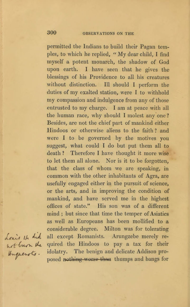/fW /A ^ '^uy'lv permitted the Indians to build their Pagan tem- ples, to which he replied, “ My dear child, I find myself a potent monarch, the shadow of God upon earth. I have seen that he gives the blessings of his Providence to all his creatures without distinction. Ill should I perform the duties of my exalted station, were I to withhold my compassion and indulgence from any of those entrusted to my charge. I am at peace with all the human race, why should I molest any one? Besides, are not the chief part of mankind either Hindoos or otherwise aliens to the faith ? and were I to be governed by the motives you suggest, what could I do but put them all to death ? Therefore I have thought it more wise to let them all alone. Nor is it to be forgotten, that the class of whom we are speaking, in common with the other inhabitants of Agra, are usefully engaged either in the pursuit of science, or the arts, and in improving the condition of mankind, and have served me in the highest offices of state.” His son was of a different mind ; but since that time the temper of Asiatics as well as Europeans has been mollified to a considerable degree. Milton was for tolerating all except Romanists. Arungzebe merely re- quired the Hindoos to pay a tax for their idolatry. The benign and delicate Addison pro- posed nothing woreo than thumps and bangs for