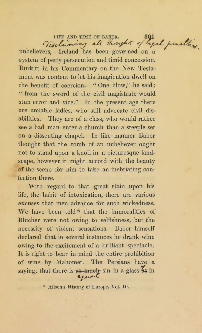 unbelievers, Ireland has been governed on a system of petty persecution and timid concession. Burkitt in his Commentary on the New Testa- ment was content to let his imagination dwell on the benefit of coercion. “ One blow,” he said; “ from the sword of the civil magistrate would stun error and vice.” In the present age there are amiable ladies, who still advocate civil dis- abilities. They are of a class, who would rather see a bad man enter a church than a steeple set on a dissenting chapel. In like manner Baber thought that the tomb of an unbeliever ought not to stand upon a knoll in a picturesque land- scape, however it might accord with the beauty of the scene for him to take an inebriating con- fection there. With regard to that great stain upon his life, the habit of intoxication, there are various excuses that men advance for such wickedness. We have been told* that the immoralities of Blucher were not owing to selfishness, but the necessity of violent sensations. Baber himself declared that in several instances he drank wine owing to the excitement of a brilliant spectacle. It is right to bear in mind the entire prohibition of wine by Mahomet. The Persians have a saying, that there is ao mu ok- sin in a glass »s. in *