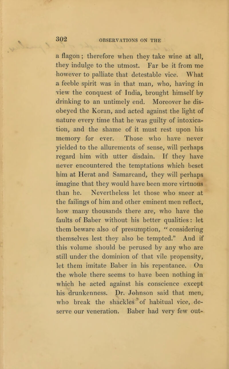 a flagon ; therefore when they take wine at all, they indulge to the utmost. Far be it from me however to palliate that detestable vice. What a feeble spirit was in that man, who, having in view' the conquest of India, brought himself by drinking to an untimely end. Moreover he dis- obeyed the Koran, and acted against the light of nature every time that he was guilty of intoxica- tion, and the shame of it must rest upon his memory for ever. Those who have never yielded to the allurements of sense, will perhaps regard him with utter disdain. If they have never encountered the temptations which beset him at Herat and Samarcand, they will perhaps imagine that they would have been more virtuous than he. Nevertheless let those who sneer at the failings of him and other eminent men reflect, how many thousands there are, who have the faults of Baber without his better qualities: let them beware also of presumption, “ considering themselves lest they also be tempted.” And if this volume should be perused by any who are still under the dominion of that vile propensity, let them imitate Baber in his repentance. On the whole there seems to have been nothing in which he acted against his conscience except his drunkenness. Dr. Johnson said that men, who break the shackles of habitual vice, de- serve our veneration. Baber had very few out-