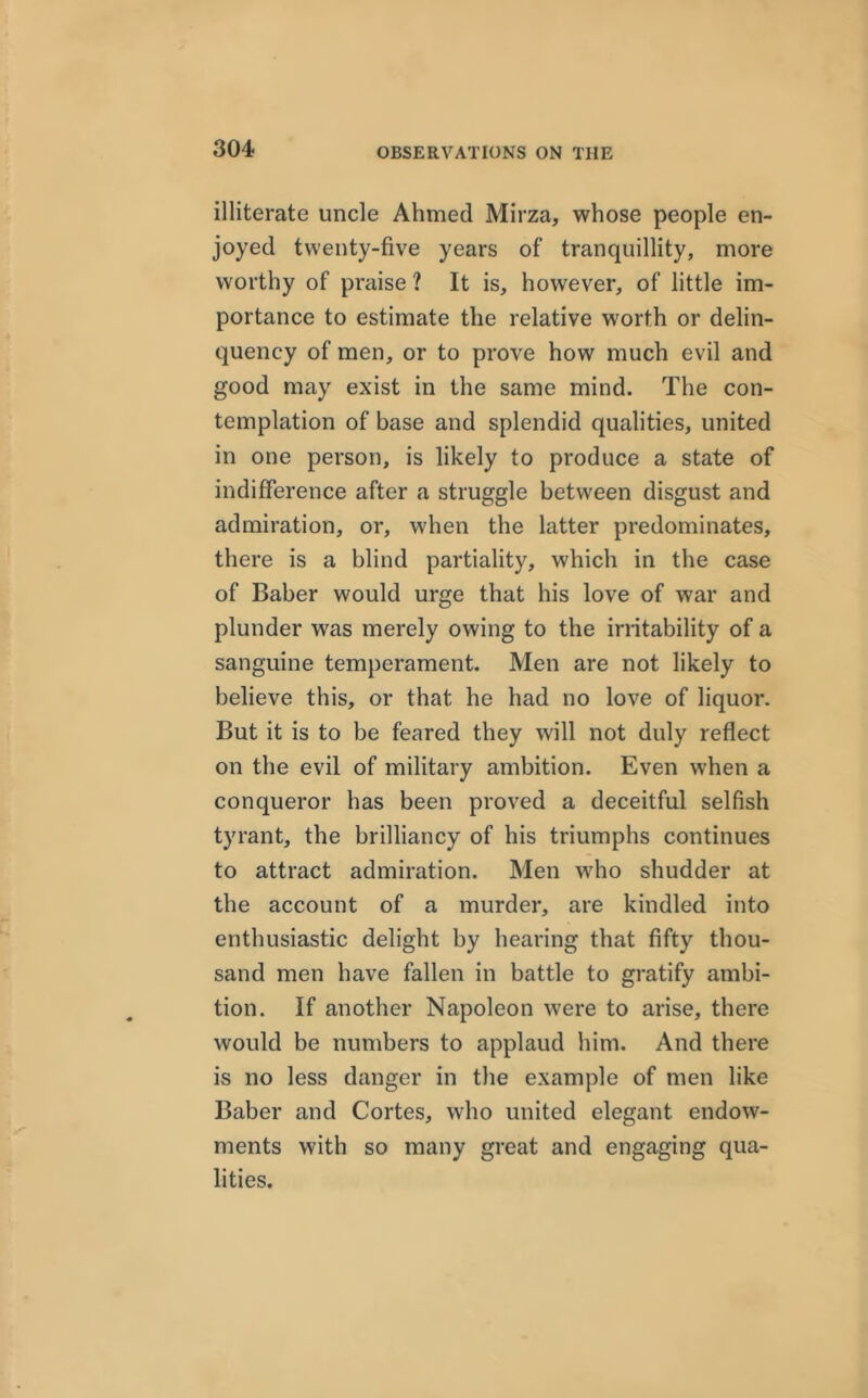 illiterate uncle Ahmed Mirza, whose people en- joyed twenty-five years of tranquillity, more worthy of praise ? It is, however, of little im- portance to estimate the relative worth or delin- quency of men, or to prove how much evil and good may exist in the same mind. The con- templation of base and splendid qualities, united in one person, is likely to produce a state of indifference after a struggle between disgust and admiration, or, when the latter predominates, there is a blind partiality, which in the case of Baber would urge that his love of war and plunder was merely owing to the irritability of a sanguine temperament. Men are not likely to believe this, or that he had no love of liquor. But it is to be feared they will not duly reflect on the evil of military ambition. Even when a conqueror has been proved a deceitful selfish tyrant, the brilliancy of his triumphs continues to attract admiration. Men who shudder at the account of a murder, are kindled into enthusiastic delight by hearing that fifty thou- sand men have fallen in battle to gratify ambi- tion. If another Napoleon were to arise, there would be numbers to applaud him. And there is no less danger in the example of men like Baber and Cortes, who united elegant endow- ments with so many great and engaging qua- lities.
