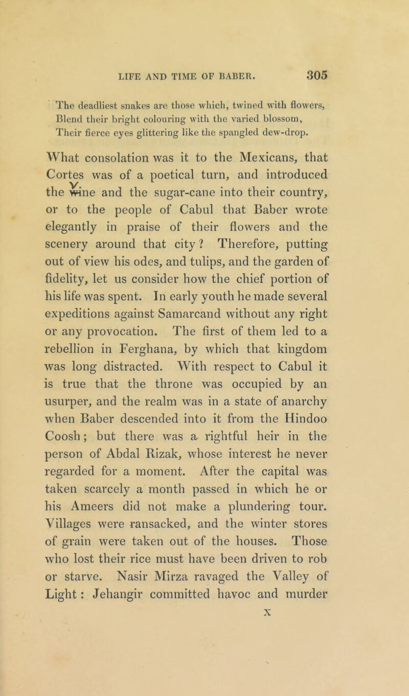 The deadliest snakes are those which, twined with flowers, Blend their bright colouring with the varied blossom. Their fierce eyes glittering like the spangled dew-drop. What consolation was it to the Mexicans, that Cortes was of a poetical turn, and introduced the wine and the sugar-cane into their country, or to the people of Cabul that Baber wrote elegantly in praise of their flowers and the scenery around that city ? Therefore, putting out of view his odes, and tulips, and the garden of fidelity, let us consider how the chief portion of his life was spent. In early youth he made several expeditions against Samarcand without any right or any provocation. The first of them led to a rebellion in Ferghana, by which that kingdom was long distracted. With respect to Cabul it is true that the throne was occupied by an usurper, and the realm was in a state of anarchy when Baber descended into it from the Hindoo Coosh; but there was a rightful heir in the person of Abdal Rizak, whose interest he never regarded for a moment. After the capital was taken scarcely a month passed in which he or his Ameers did not make a plundering tour. Villages were ransacked, and the winter stores of grain were taken out of the houses. Those who lost their rice must have been driven to rob or starve. Nasir Mirza ravaged the Valley of Light: Jehangir committed havoc and murder x