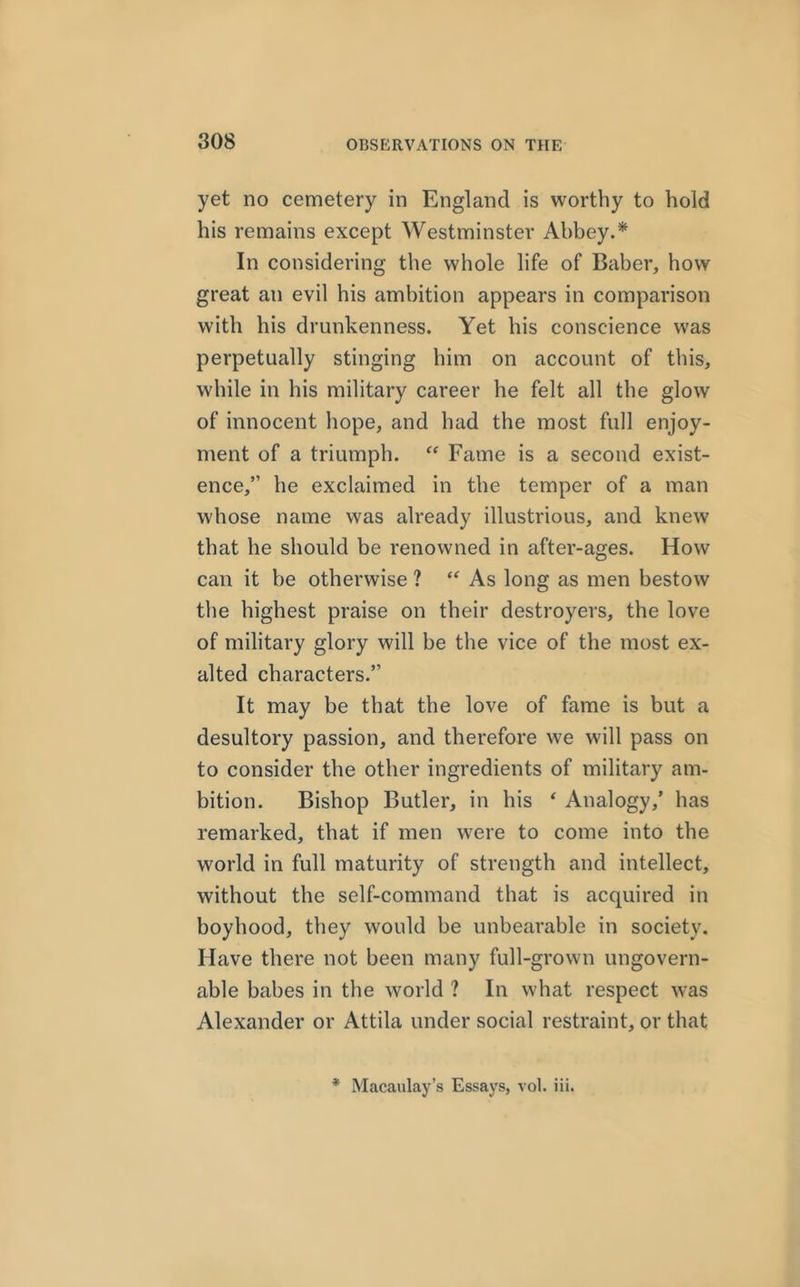yet no cemetery in England is worthy to hold his remains except Westminster Abbey.* In considering the whole life of Baber, how great an evil his ambition appears in comparison with his drunkenness. Yet his conscience was perpetually stinging him on account of this, while in his military career he felt all the glow of innocent hope, and had the most full enjoy- ment of a triumph. “ Fame is a second exist- ence,” he exclaimed in the temper of a man whose name was already illustrious, and knew that he should be renowned in after-ages. How can it be otherwise ? “ As long as men bestow the highest praise on their destroyers, the love of military glory will be the vice of the most ex- alted characters.” It may be that the love of fame is but a desultory passion, and therefore we will pass on to consider the other ingredients of military am- bition. Bishop Butler, in his ‘ Analogy,’ has remarked, that if men were to come into the world in full maturity of strength and intellect, without the self-command that is acquired in boyhood, they would be unbearable in society. Have there not been many full-grown ungovern- able babes in the world ? In what respect was Alexander or Attila under social restraint, or that *• Macaulay’s Essays, vol. iii.