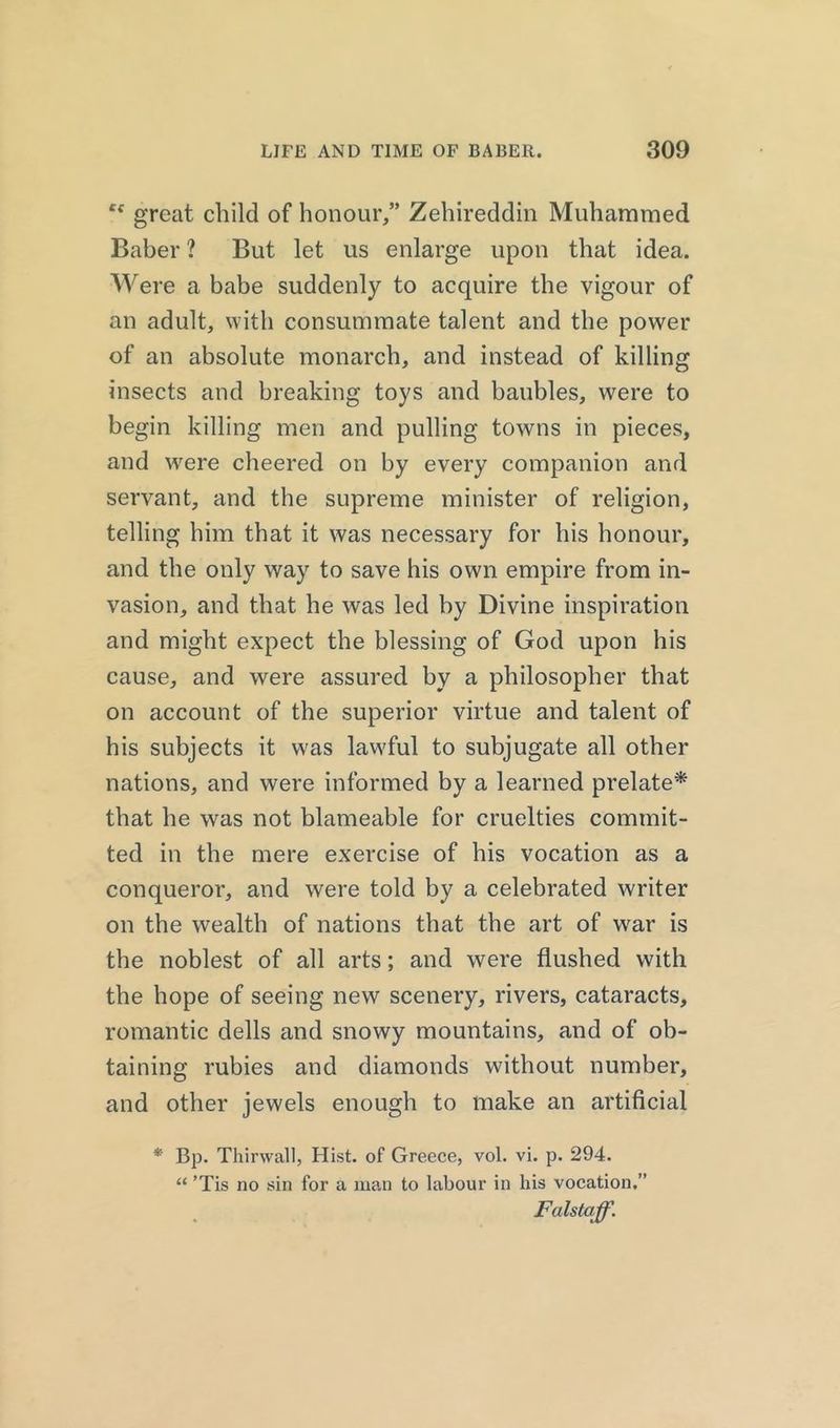 c* great child of honour,” Zehireddin Muhammed Baber ? But let us enlarge upon that idea. Were a babe suddenly to acquire the vigour of an adult, with consummate talent and the power of an absolute monarch, and instead of killing insects and breaking toys and baubles, were to begin killing men and pulling towns in pieces, and were cheered on by every companion and servant, and the supreme minister of religion, telling him that it was necessary for his honour, and the only way to save his own empire from in- vasion, and that he was led by Divine inspiration and might expect the blessing of God upon his cause, and were assured by a philosopher that on account of the superior virtue and talent of his subjects it was lawful to subjugate all other nations, and were informed by a learned prelate* that he was not blameable for cruelties commit- ted in the mere exercise of his vocation as a conqueror, and were told by a celebrated writer on the wealth of nations that the art of war is the noblest of all arts; and were flushed with the hope of seeing new scenery, rivers, cataracts, romantic dells and snowy mountains, and of ob- taining rubies and diamonds without number, and other jewels enough to make an artificial * Bp. Thirwall, Hist, of Greece, vol. vi. p. 294. “ ’Tis no sin for a man to labour in his vocation.” Falstaff.