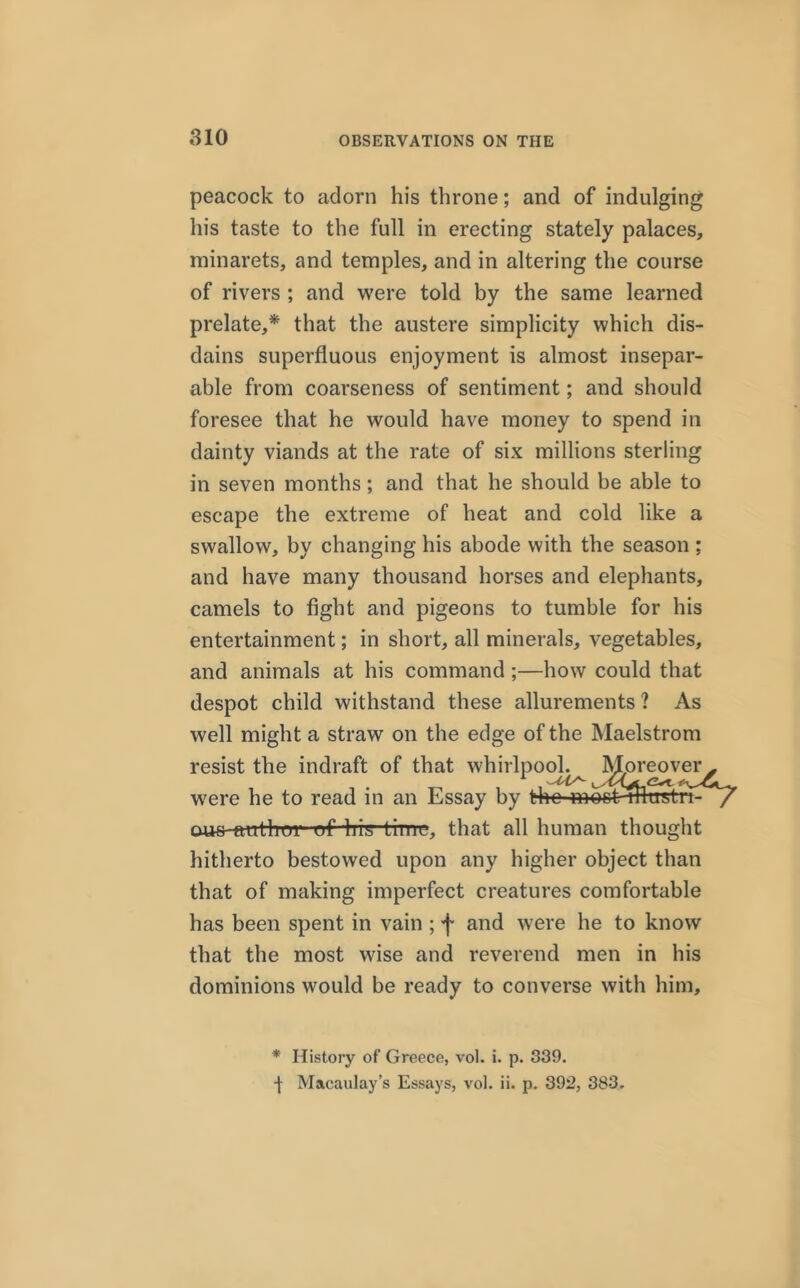 peacock to adorn his throne; and of indulging his taste to the full in erecting stately palaces, minarets, and temples, and in altering the course of rivers ; and were told by the same learned prelate,* that the austere simplicity which dis- dains superfluous enjoyment is almost insepar- able from coarseness of sentiment; and should foresee that he would have money to spend in dainty viands at the rate of six millions sterling in seven months; and that he should be able to escape the extreme of heat and cold like a swallow, by changing his abode with the season ; and have many thousand horses and elephants, camels to fight and pigeons to tumble for his entertainment; in short, all minerals, vegetables, and animals at his command ;—how could that despot child withstand these allurements ? As well might a straw on the edge of the Maelstrom resist the indraft of that whirlpool. Moreover were he to read in an Essay by the moot lUustrt- ous-emthui of his time, that all human thought hitherto bestowed upon any higher object than that of making imperfect creatures comfortable has been spent in vain ; f and were he to know that the most wrise and reverend men in his dominions would be ready to converse with him. * History of Greece, vol. i. p. 339. t Macaulay’s Essays, vol. ii. p. 392, 383.