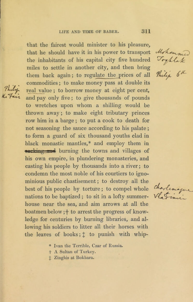that the fairest would minister to his pleasure, that he should have it in his power to transport the inhabitants of his capital city five hundred miles to settle in another city, and then bring them back again; to regulate the prices of all commodities; to make money pass at double its real value ; to borrow money at eight per cent, and pay only five; to give thousands of pounds to wretches upon whom a shilling would be thrown away; to make eight tributary princes row him in a barge ; to put a cook to death for not seasoning the sauce according to his palate ; to form a guard of six thousand youths clad in black monastic mantles,* and employ them in nifiring mid burning the towns and villages of his own empire, in plundering monasteries, and casting his people by thousands into a river; to condemn the most noble of his courtiers to igno- minious public chastisement; to destroy all the best of his people by torture; to compel whole nations to be baptized ; to sit in a lofty summer- house near the sea, and aim arrows at all the boatmen below ;f to arrest the progress of know- ledge for centuries by burning libraries, and al- lowing his soldiers to litter all their horses with the leaves of books; $ to punish with whip- '•Srj/L-L-i: lOj, 6*~ * Ivan the Terrible, Czar of Russia, f A Sultan of Turkey. Zinghis at Bokhara.