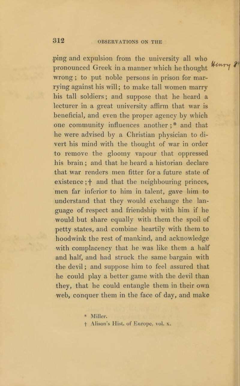 ping and expulsion from the university all who pronounced Greek in a manner which he thought wrong ; to put noble persons in prison for mar- rying against his will; to make tall women marry his tall soldiers; and suppose that he heard a lecturer in a great university affirm that war is beneficial, and even the proper agency by which one community influences another;* and that he were advised by a Christian physician to di- vert his mind with the thought of war in order to remove the gloomy vapour that oppressed his brain ; and that he heard a historian declare that war renders men fitter for a future state of existence ;f and that the neighbouring princes, men far inferior to him in talent, gave him to understand that they would exchange the lan- guage of respect and friendship with him if he would but share equally with them the spoil of petty states, and combine heartily with them to hoodwink the rest of mankind, and acknowledge with complacency that he was like them a half and half, and had struck the same bargain with the devil; and suppose him to feel assured that he could play a better game with the devil than they, that he could entangle them in their own web, conquer them in the face of day, and make * Miller. t Alison’s Hist, of Europe, vol. x.