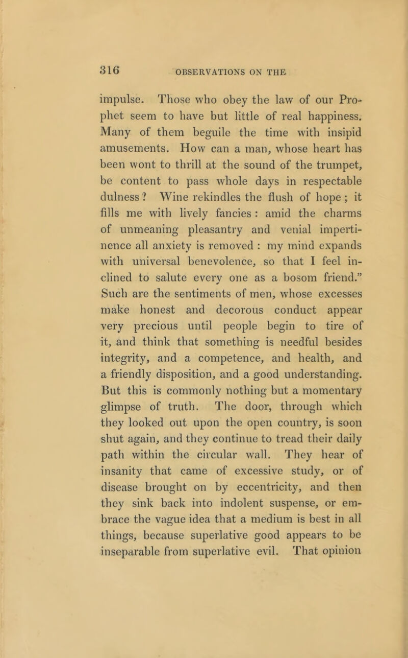 impulse- Those who obey the law of our Pro- phet seem to have but little of real happiness. Many of them beguile the time with insipid amusements. How can a man, whose heart has been wont to thrill at the sound of the trumpet, be content to pass whole days in respectable dulness ? Wine rekindles the flush of hope ; it fills me with lively fancies : amid the charms of unmeaning pleasantry and venial imperti- nence all anxiety is removed : my mind expands with universal benevolence, so that I feel in- clined to salute every one as a bosom friend.” Such are the sentiments of men, whose excesses make honest and decorous conduct appear very precious until people begin to tire of it, and think that something is needful besides integrity, and a competence, and health, and a friendly disposition, and a good understanding. But this is commonly nothing but a momentary glimpse of truth. The door, through which they looked out upon the open country, is soon shut again, and they continue to tread their daily path within the circular wall. They hear of insanity that came of excessive study, or of disease brought on by eccentricity, and then they sink back into indolent suspense, or em- brace the vague idea that a medium is best in all things, because superlative good appears to be inseparable from superlative evil. That opinion