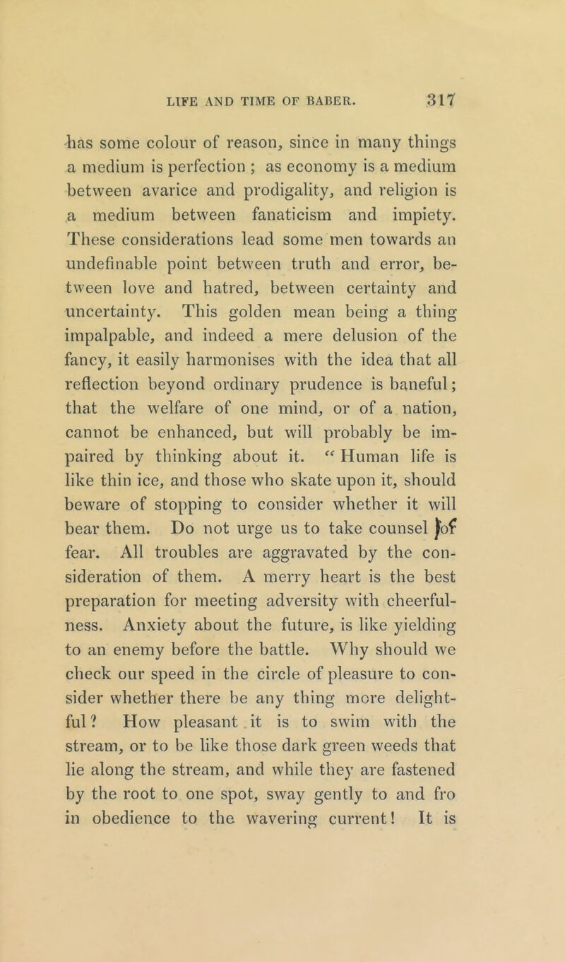 has some colour of reason, since in many things a medium is perfection ; as economy is a medium between avarice and prodigality, and religion is a medium between fanaticism and impiety. These considerations lead some men towards an undefinable point between truth and error, be- tween love and hatred, between certainty and uncertainty. This golden mean being a thing impalpable, and indeed a mere delusion of the fancy, it easily harmonises with the idea that all reflection beyond ordinary prudence is baneful; that the welfare of one mind, or of a nation, cannot be enhanced, but will probably be im- paired by thinking about it. “ Human life is like thin ice, and those who skate upon it, should beware of stopping to consider whether it will bear them. Do not urge us to take counsel fear. All troubles are aggravated by the con- sideration of them. A merry heart is the best preparation for meeting adversity with cheerful- ness. Anxiety about the future, is like yielding to an enemy before the battle. Why should we check our speed in the circle of pleasure to con- sider whether there be any thing more delight- ful ? How pleasant it is to swim with the stream, or to be like those dark green weeds that lie along the stream, and while they are fastened by the root to one spot, sway gently to and fro in obedience to the wavering current! It is