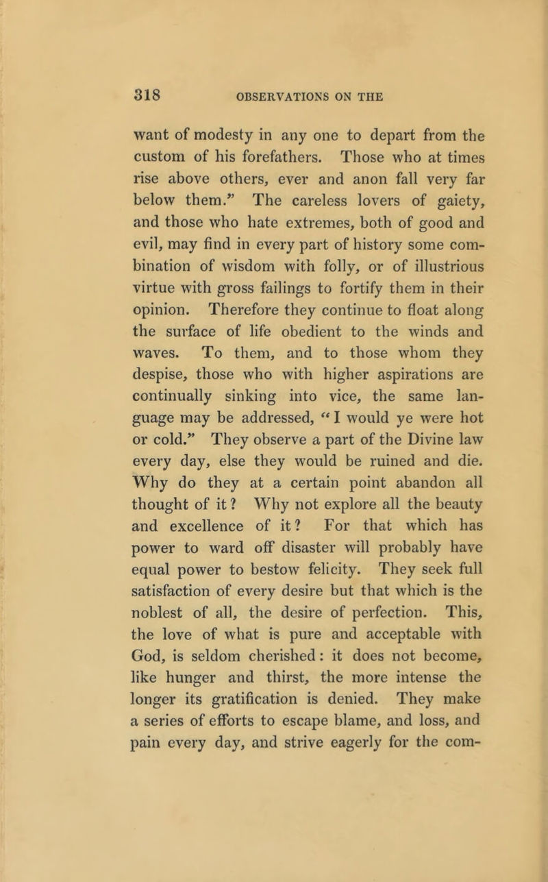 want of modesty in any one to depart from the custom of his forefathers. Those who at times rise above others, ever and anon fall very far below them/’ The careless lovers of gaiety, and those who hate extremes, both of good and evil, may find in every part of history some com- bination of wisdom with folly, or of illustrious virtue with gross failings to fortify them in their opinion. Therefore they continue to float along the surface of life obedient to the winds and waves. To them, and to those whom they despise, those who with higher aspirations are continually sinking into vice, the same lan- guage may be addressed, “ I would ye were hot or cold/’ They observe a part of the Divine law every day, else they would be ruined and die. Why do they at a certain point abandon all thought of it ? Why not explore all the beauty and excellence of it? For that which has power to ward off disaster will probably have equal power to bestow felicity. They seek full satisfaction of every desire but that which is the noblest of all, the desire of perfection. This, the love of what is pure and acceptable with God, is seldom cherished: it does not become, like hunger and thirst, the more intense the longer its gratification is denied. They make a series of efforts to escape blame, and loss, and pain every day, and strive eagerly for the com-