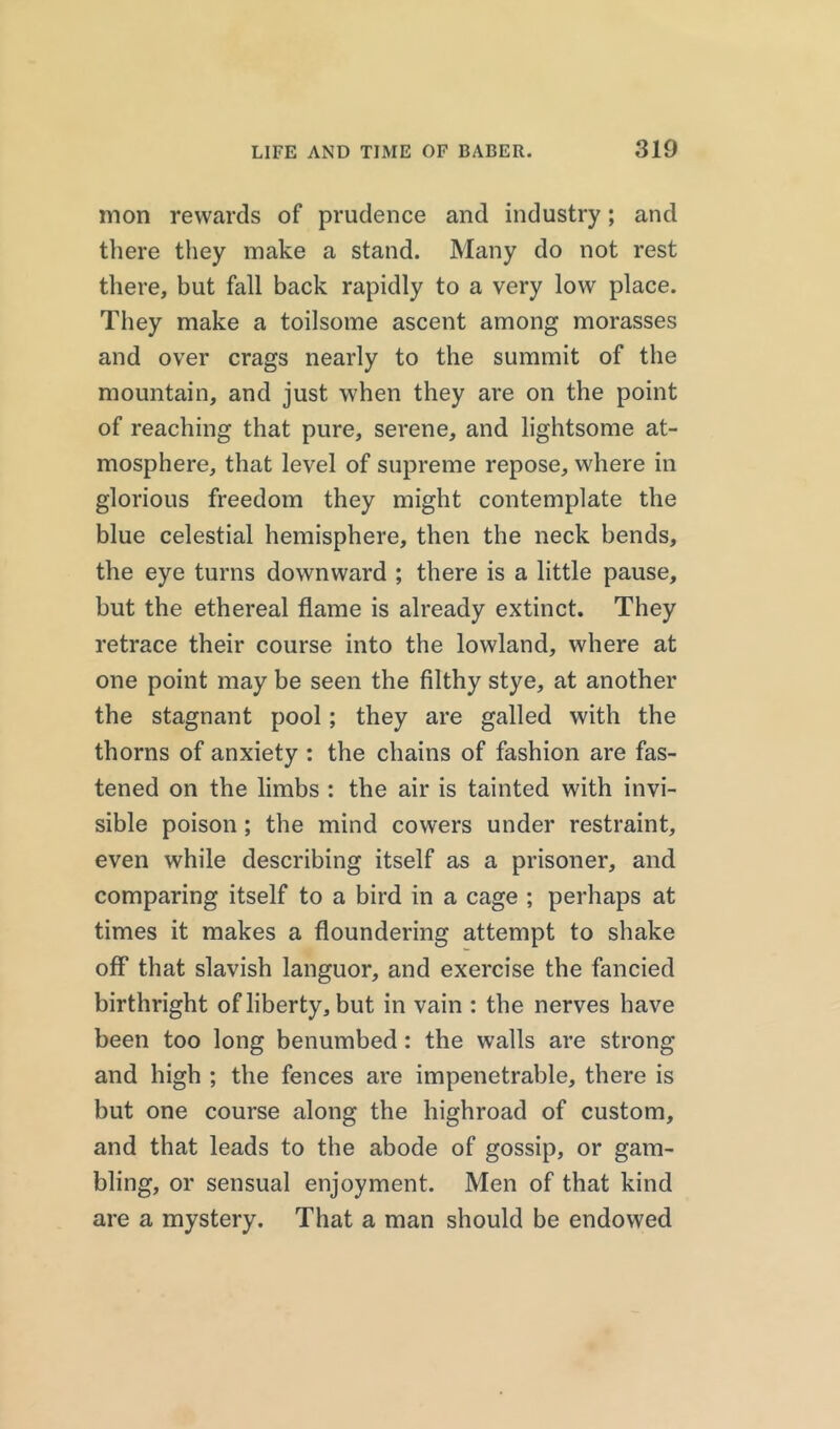 nion rewards of prudence and industry; and there they make a stand. Many do not rest there, but fall back rapidly to a very low place. They make a toilsome ascent among morasses and over crags nearly to the summit of the mountain, and just when they are on the point of reaching that pure, serene, and lightsome at- mosphere, that level of supreme repose, where in glorious freedom they might contemplate the blue celestial hemisphere, then the neck bends, the eye turns downward ; there is a little pause, but the ethereal flame is already extinct. They retrace their course into the lowland, where at one point may be seen the filthy stye, at another the stagnant pool; they are galled with the thorns of anxiety : the chains of fashion are fas- tened on the limbs : the air is tainted with invi- sible poison ; the mind cowers under restraint, even while describing itself as a prisoner, and comparing itself to a bird in a cage ; perhaps at times it makes a floundering attempt to shake off that slavish languor, and exercise the fancied birthright of liberty, but in vain : the nerves have been too long benumbed: the walls are strong and high ; the fences are impenetrable, there is but one course along the highroad of custom, and that leads to the abode of gossip, or gam- bling, or sensual enjoyment. Men of that kind are a mystery. That a man should be endowed