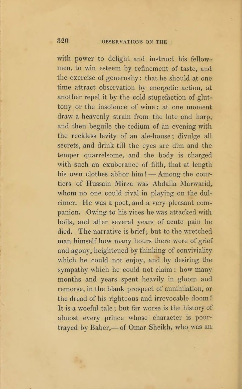 with power to delight and instruct his fellow- men, to win esteem by refinement of taste, and the exercise of generosity: that he should at one time attract observation by energetic action, at another repel it by the cold stupefaction of glut- tony or the insolence of wine : at one moment draw a heavenly strain from the lute and harp, and then beguile the tedium of an evening with the reckless levity of an ale-house; divulge all secrets, and drink till the eyes are dim and the temper quarrelsome, and the body is charged with such an exuberance of filth, that at length his own clothes abhor him! — Among the cour- tiers of Hussain Mirza was Abdalla Marwarid, whom no one could rival in playing on the dul- cimer. He was a poet, and a very pleasant com- panion. Owing to his vices he was attacked with boils, and after several years of acute pain he died. The narrative is brief; but to the wretched man himself how many hours there were of grief and agony, heightened by thinking of conviviality which he could not enjoy, and by desiring the sympathy which he could not claim : how many months and years spent heavily in gloom and remorse, in the blank prospect of annihilation, or the dread of his righteous and irrevocable doom ! It is a woeful tale ; but far worse is the history of almost every prince whose character is pour- trayed by Baber,— of Omar Sheikh, who was an