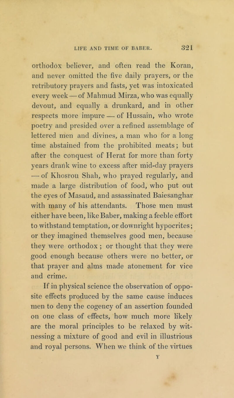 orthodox believer, and often read the Koran, and never omitted the five daily prayers, or the retributory prayers and fasts, yet was intoxicated every week — of Mahmud Mirza, who was equally devout, and equally a drunkard, and in other respects more impure — of Hussain, who wrote poetry and presided over a refined assemblage of lettered men and divines, a man who for a long time abstained from the prohibited meats; but after the conquest of Herat for more than forty years drank wine to excess after mid-day prayers — of Khosrou Shah, who prayed regularly, and made a large distribution of food, who put out the eyes of Masaud, and assassinated Baiesanghar with many of his attendants. Those men must either have been, like Baber, making a feeble effort to withstand temptation, or downright hypocrites; or they imagined themselves good men, because they were orthodox ; or thought that they were good enough because others were no better, or that prayer and alms made atonement for vice and crime. If in physical science the observation of oppo- site effects produced by the same cause induces men to deny the cogency of an assertion founded on one class of effects, how much more likely are the moral principles to be relaxed by wit- nessing a mixture of good and evil in illustrious and royal persons. When we think of the virtues Y