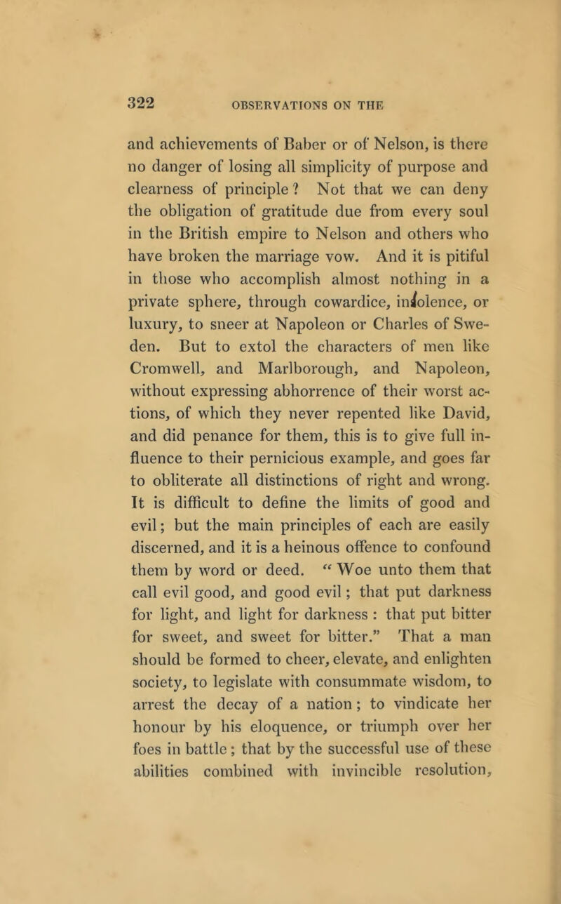 and achievements of Baber or of Nelson, is there no danger of losing all simplicity of purpose and clearness of principle ? Not that we can deny the obligation of gratitude due from every soul in the British empire to Nelson and others who have broken the marriage vow. And it is pitiful in those who accomplish almost nothing in a private sphere, through cowardice, indolence, or luxury, to sneer at Napoleon or Charles of Swe- den. But to extol the characters of men like Cromwell, and Marlborough, and Napoleon, without expressing abhorrence of their worst ac- tions, of which they never repented like David, and did penance for them, this is to give full in- fluence to their pernicious example, and goes far to obliterate all distinctions of right and wrong. It is difficult to define the limits of good and evil; but the main principles of each are easily discerned, and it is a heinous offence to confound them by word or deed. “ Woe unto them that call evil good, and good evil; that put darkness for light, and light for darkness : that put bitter for sweet, and sweet for bitter.” That a man should be formed to cheer, elevate, and enlighten society, to legislate with consummate wisdom, to arrest the decay of a nation ; to vindicate her honour by his eloquence, or triumph over her foes in battle; that by the successful use of these abilities combined with invincible resolution.