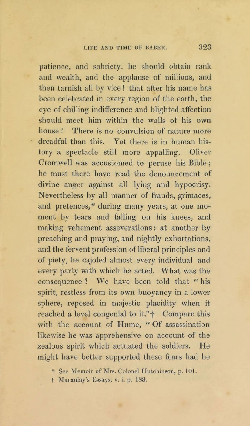 patience, and sobriety, he should obtain rank and wealth, and the applause of millions, and then tarnish all by vice! that after his name has been celebrated in every region of the earth, the eye of chilling indifference and blighted affection should meet him within the walls of his own house ! There is no convulsion of nature more dreadful than this. Yet there is in human his- tory a spectacle still more appalling. Oliver Cromwell was accustomed to peruse his Bible; he must there have read the denouncement of divine anger against all lying and hypocrisy. Nevertheless by all manner of frauds, grimaces, and pretences,* during many years, at one mo- ment by tears and falling on his knees, and making vehement asseverations: at another by preaching and praying, and nightly exhortations, and the fervent profession of liberal principles and of piety, he cajoled almost every individual and every party with which he acted. What was the consequence ? We have been told that “ his spirit, restless from its own buoyancy in a lower sphere, reposed in majestic placidity when it reached a level congenial to it.”f Compare this with the account of Hume, “ Of assassination likewise he was apprehensive on account of the zealous spirit which actuated the soldiers. He might have better supported these fears had he * See Memoir of Mrs. Colonel Hutchinson, p. 101. i Macaulay’s Essays, v. i. p. 183.